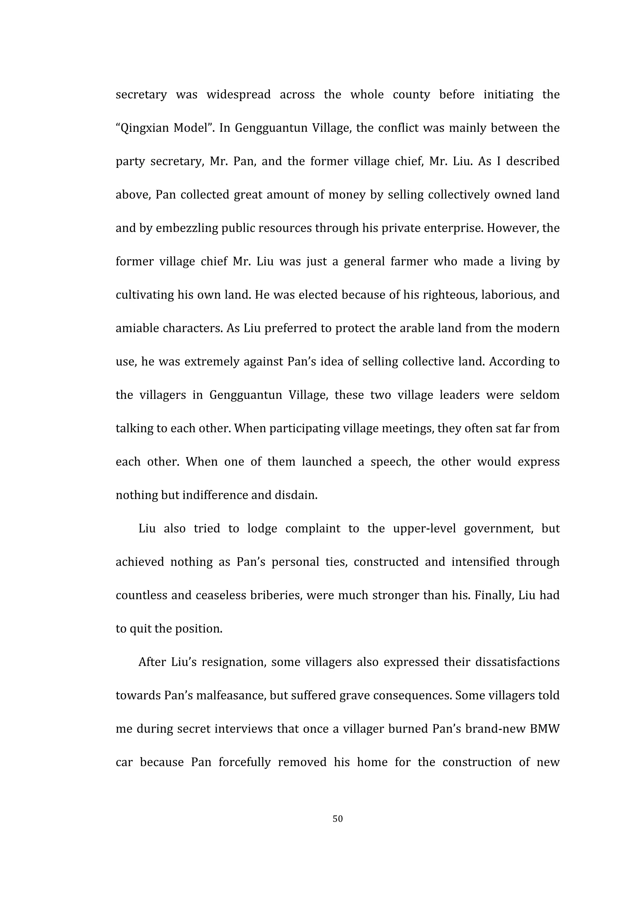  
	
   50	
  
secretary	
   was	
   widespread	
   across	
   the	
   whole	
   county	
   before	
   initiating	
   the	
  
“Qingxian	
  Model”.	
  In	
  Gengguantun	
  Village,	
  the	
  conflict	
  was	
  mainly	
  between	
  the	
  
party	
   secretary,	
   Mr.	
   Pan,	
   and	
   the	
   former	
   village	
   chief,	
   Mr.	
   Liu.	
   As	
   I	
   described	
  
above,	
  Pan	
  collected	
  great	
  amount	
  of	
  money	
  by	
  selling	
  collectively	
  owned	
  land	
  
and	
  by	
  embezzling	
  public	
  resources	
  through	
  his	
  private	
  enterprise.	
  However,	
  the	
  
former	
   village	
   chief	
   Mr.	
   Liu	
   was	
   just	
   a	
   general	
   farmer	
   who	
   made	
   a	
   living	
   by	
  
cultivating	
  his	
  own	
  land.	
  He	
  was	
  elected	
  because	
  of	
  his	
  righteous,	
  laborious,	
  and	
  
amiable	
  characters.	
  As	
  Liu	
  preferred	
  to	
  protect	
  the	
  arable	
  land	
  from	
  the	
  modern	
  
use,	
  he	
  was	
  extremely	
  against	
  Pan’s	
  idea	
  of	
  selling	
  collective	
  land.	
  According	
  to	
  
the	
   villagers	
   in	
   Gengguantun	
   Village,	
   these	
   two	
   village	
   leaders	
   were	
   seldom	
  
talking	
  to	
  each	
  other.	
  When	
  participating	
  village	
  meetings,	
  they	
  often	
  sat	
  far	
  from	
  
each	
   other.	
   When	
   one	
   of	
   them	
   launched	
   a	
   speech,	
   the	
   other	
   would	
   express	
  
nothing	
  but	
  indifference	
  and	
  disdain.	
  
	
   Liu	
   also	
   tried	
   to	
   lodge	
   complaint	
   to	
   the	
   upper-­‐level	
   government,	
   but	
  
achieved	
   nothing	
   as	
   Pan’s	
   personal	
   ties,	
   constructed	
   and	
   intensified	
   through	
  
countless	
  and	
  ceaseless	
  briberies,	
  were	
  much	
  stronger	
  than	
  his.	
  Finally,	
  Liu	
  had	
  
to	
  quit	
  the	
  position.	
  
	
   After	
  Liu’s	
  resignation,	
  some	
  villagers	
  also	
  expressed	
  their	
  dissatisfactions	
  
towards	
  Pan’s	
  malfeasance,	
  but	
  suffered	
  grave	
  consequences.	
  Some	
  villagers	
  told	
  
me	
  during	
  secret	
  interviews	
  that	
  once	
  a	
  villager	
  burned	
  Pan’s	
  brand-­‐new	
  BMW	
  
car	
   because	
   Pan	
   forcefully	
   removed	
   his	
   home	
   for	
   the	
   construction	
   of	
   new	
  
 