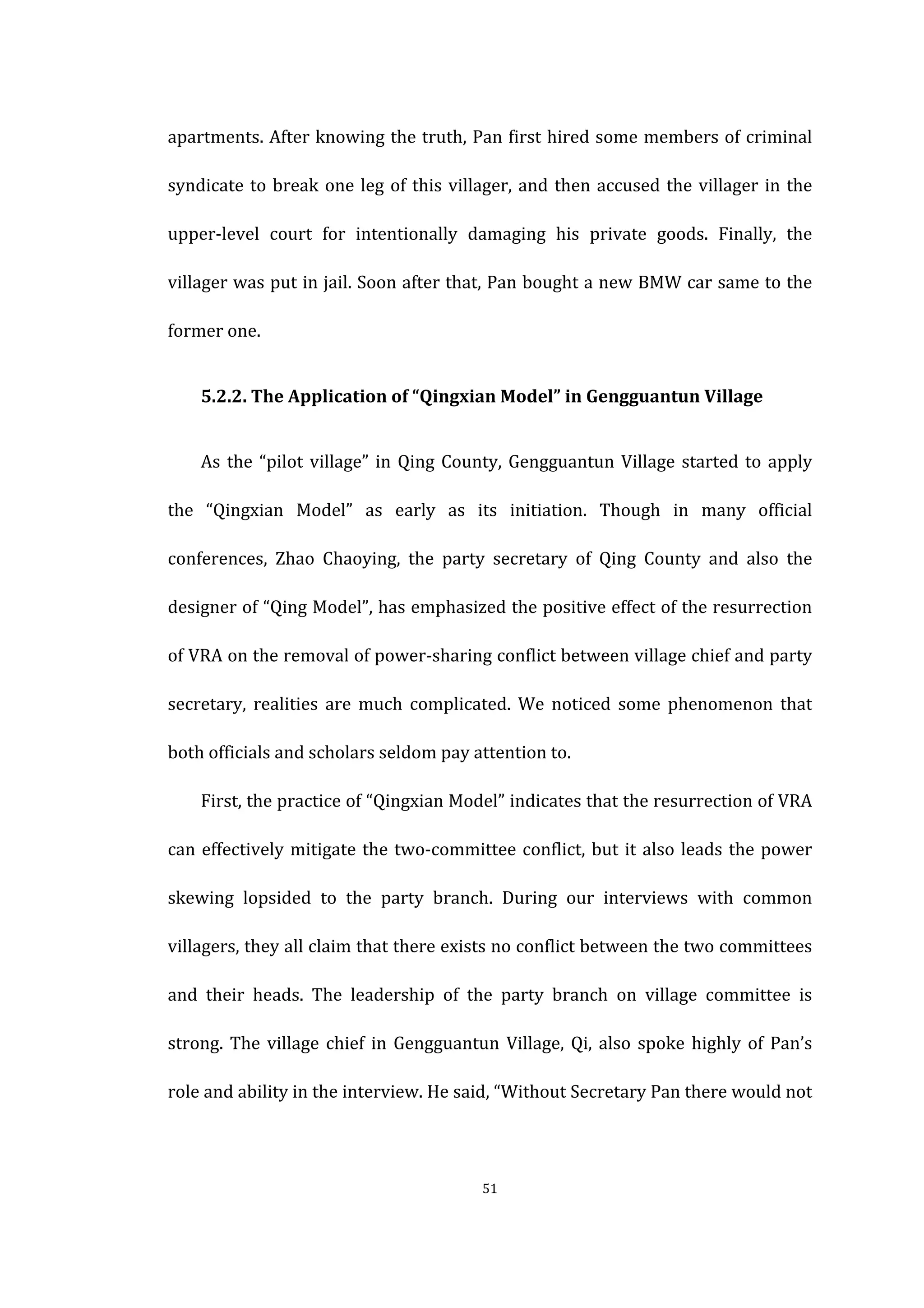  
	
   51	
  
apartments.	
  After	
  knowing	
  the	
  truth,	
  Pan	
  first	
  hired	
  some	
  members	
  of	
  criminal	
  
syndicate	
  to	
  break	
  one	
  leg	
  of	
  this	
  villager,	
  and	
  then	
  accused	
  the	
  villager	
  in	
  the	
  
upper-­‐level	
   court	
   for	
   intentionally	
   damaging	
   his	
   private	
   goods.	
   Finally,	
   the	
  
villager	
  was	
  put	
  in	
  jail.	
  Soon	
  after	
  that,	
  Pan	
  bought	
  a	
  new	
  BMW	
  car	
  same	
  to	
  the	
  
former	
  one.	
   	
  
	
   5.2.2.	
  The	
  Application	
  of	
  “Qingxian	
  Model”	
  in	
  Gengguantun	
  Village	
  
	
   As	
  the	
  “pilot	
  village”	
  in	
  Qing	
  County,	
  Gengguantun	
  Village	
  started	
  to	
  apply	
  
the	
   “Qingxian	
   Model”	
   as	
   early	
   as	
   its	
   initiation.	
   Though	
   in	
   many	
   official	
  
conferences,	
   Zhao	
   Chaoying,	
   the	
   party	
   secretary	
   of	
   Qing	
   County	
   and	
   also	
   the	
  
designer	
  of	
  “Qing	
  Model”,	
  has	
  emphasized	
  the	
  positive	
  effect	
  of	
  the	
  resurrection	
  
of	
  VRA	
  on	
  the	
  removal	
  of	
  power-­‐sharing	
  conflict	
  between	
  village	
  chief	
  and	
  party	
  
secretary,	
   realities	
   are	
   much	
   complicated.	
   We	
   noticed	
   some	
   phenomenon	
   that	
  
both	
  officials	
  and	
  scholars	
  seldom	
  pay	
  attention	
  to.	
  
	
   First,	
  the	
  practice	
  of	
  “Qingxian	
  Model”	
  indicates	
  that	
  the	
  resurrection	
  of	
  VRA	
  
can	
  effectively	
  mitigate	
  the	
  two-­‐committee	
  conflict,	
  but	
  it	
  also	
  leads	
  the	
  power	
  
skewing	
   lopsided	
   to	
   the	
   party	
   branch.	
   During	
   our	
   interviews	
   with	
   common	
  
villagers,	
  they	
  all	
  claim	
  that	
  there	
  exists	
  no	
  conflict	
  between	
  the	
  two	
  committees	
  
and	
   their	
   heads.	
   The	
   leadership	
   of	
   the	
   party	
   branch	
   on	
   village	
   committee	
   is	
  
strong.	
  The	
  village	
  chief	
  in	
  Gengguantun	
  Village,	
  Qi,	
  also	
  spoke	
  highly	
  of	
  Pan’s	
  
role	
  and	
  ability	
  in	
  the	
  interview.	
  He	
  said,	
  “Without	
  Secretary	
  Pan	
  there	
  would	
  not	
  
 