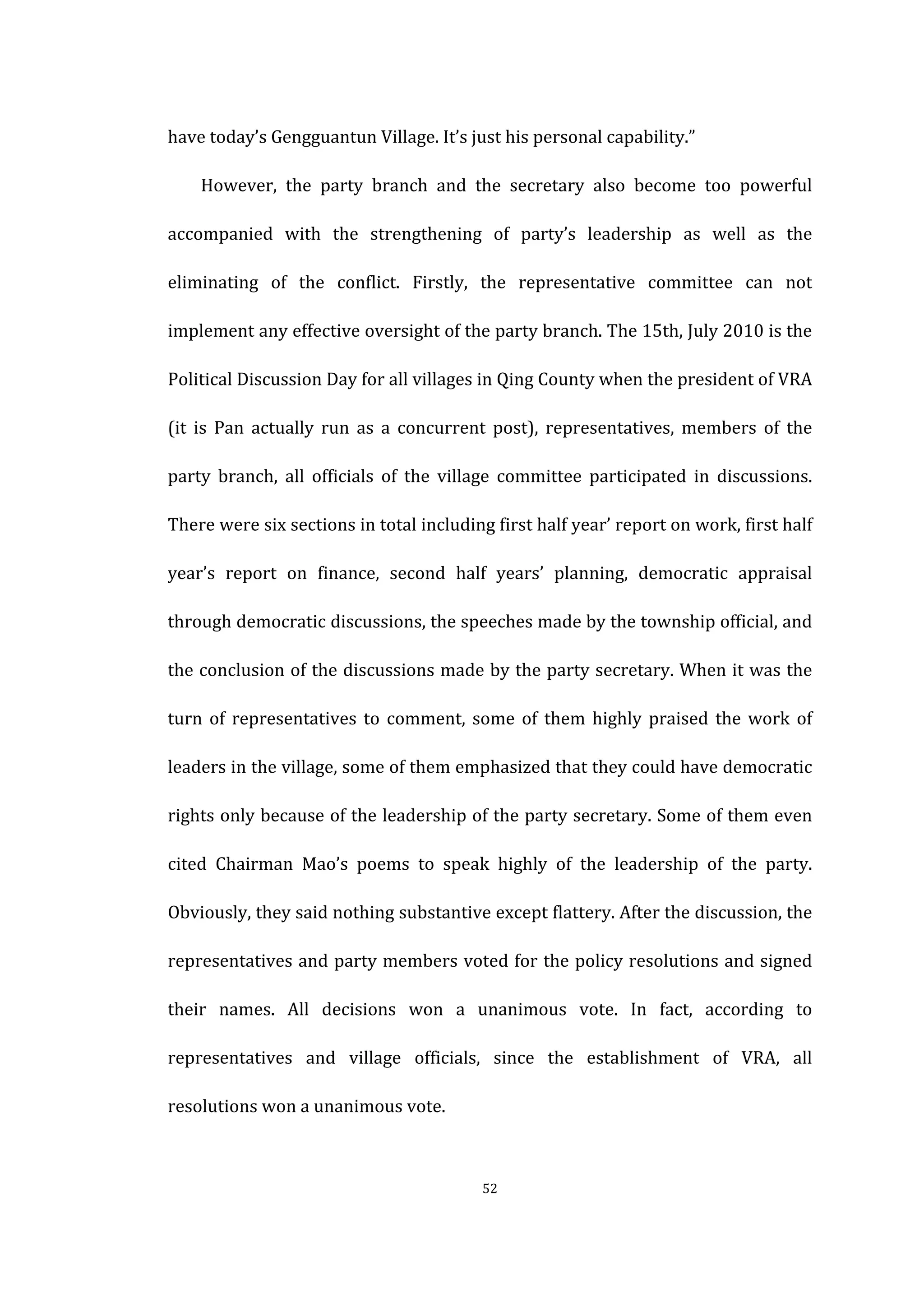  
	
   52	
  
have	
  today’s	
  Gengguantun	
  Village.	
  It’s	
  just	
  his	
  personal	
  capability.”	
  
	
   However,	
   the	
   party	
   branch	
   and	
   the	
   secretary	
   also	
   become	
   too	
   powerful	
  
accompanied	
   with	
   the	
   strengthening	
   of	
   party’s	
   leadership	
   as	
   well	
   as	
   the	
  
eliminating	
   of	
   the	
   conflict.	
   Firstly,	
   the	
   representative	
   committee	
   can	
   not	
  
implement	
  any	
  effective	
  oversight	
  of	
  the	
  party	
  branch.	
  The	
  15th,	
  July	
  2010	
  is	
  the	
  
Political	
  Discussion	
  Day	
  for	
  all	
  villages	
  in	
  Qing	
  County	
  when	
  the	
  president	
  of	
  VRA	
  
(it	
   is	
   Pan	
   actually	
   run	
   as	
   a	
   concurrent	
   post),	
   representatives,	
   members	
   of	
   the	
  
party	
   branch,	
   all	
   officials	
   of	
   the	
   village	
   committee	
   participated	
   in	
   discussions.	
  
There	
  were	
  six	
  sections	
  in	
  total	
  including	
  first	
  half	
  year’	
  report	
  on	
  work,	
  first	
  half	
  
year’s	
   report	
   on	
   finance,	
   second	
   half	
   years’	
   planning,	
   democratic	
   appraisal	
  
through	
  democratic	
  discussions,	
  the	
  speeches	
  made	
  by	
  the	
  township	
  official,	
  and	
  
the	
  conclusion	
  of	
  the	
  discussions	
  made	
  by	
  the	
  party	
  secretary.	
  When	
  it	
  was	
  the	
  
turn	
   of	
   representatives	
   to	
   comment,	
   some	
   of	
   them	
   highly	
   praised	
   the	
   work	
   of	
  
leaders	
  in	
  the	
  village,	
  some	
  of	
  them	
  emphasized	
  that	
  they	
  could	
  have	
  democratic	
  
rights	
  only	
  because	
  of	
  the	
  leadership	
  of	
  the	
  party	
  secretary.	
  Some	
  of	
  them	
  even	
  
cited	
   Chairman	
   Mao’s	
   poems	
   to	
   speak	
   highly	
   of	
   the	
   leadership	
   of	
   the	
   party.	
  
Obviously,	
  they	
  said	
  nothing	
  substantive	
  except	
  flattery.	
  After	
  the	
  discussion,	
  the	
  
representatives	
  and	
  party	
  members	
  voted	
  for	
  the	
  policy	
  resolutions	
  and	
  signed	
  
their	
   names.	
   All	
   decisions	
   won	
   a	
   unanimous	
   vote.	
   In	
   fact,	
   according	
   to	
  
representatives	
   and	
   village	
   officials,	
   since	
   the	
   establishment	
   of	
   VRA,	
   all	
  
resolutions	
  won	
  a	
  unanimous	
  vote.	
  
 