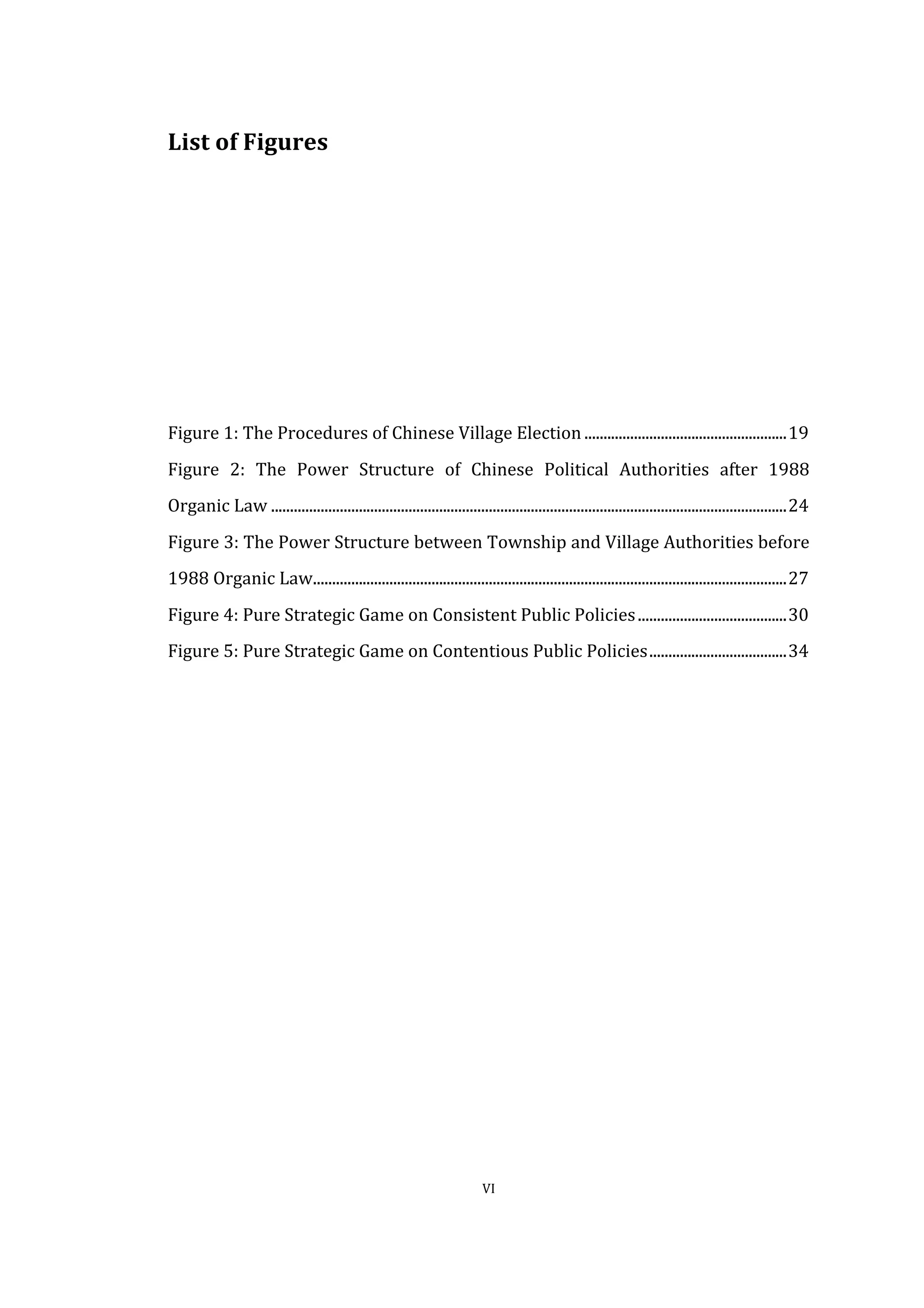  
	
   VI	
  
List	
  of	
  Figures	
  
	
  
	
  
	
  
	
  
	
  
	
  
	
  
	
  
	
  
Figure	
  1:	
  The	
  Procedures	
  of	
  Chinese	
  Village	
  Election	
  .....................................................	
  19	
  
Figure	
   2:	
   The	
   Power	
   Structure	
   of	
   Chinese	
   Political	
   Authorities	
   after	
   1988	
  
Organic	
  Law	
  .......................................................................................................................................	
  24	
  
Figure	
  3:	
  The	
  Power	
  Structure	
  between	
  Township	
  and	
  Village	
  Authorities	
  before	
  
1988	
  Organic	
  Law	
  ............................................................................................................................	
  27	
  
Figure	
  4:	
  Pure	
  Strategic	
  Game	
  on	
  Consistent	
  Public	
  Policies	
  .......................................	
  30	
  
Figure	
  5:	
  Pure	
  Strategic	
  Game	
  on	
  Contentious	
  Public	
  Policies	
  ....................................	
  34	
  
	
   	
  
 