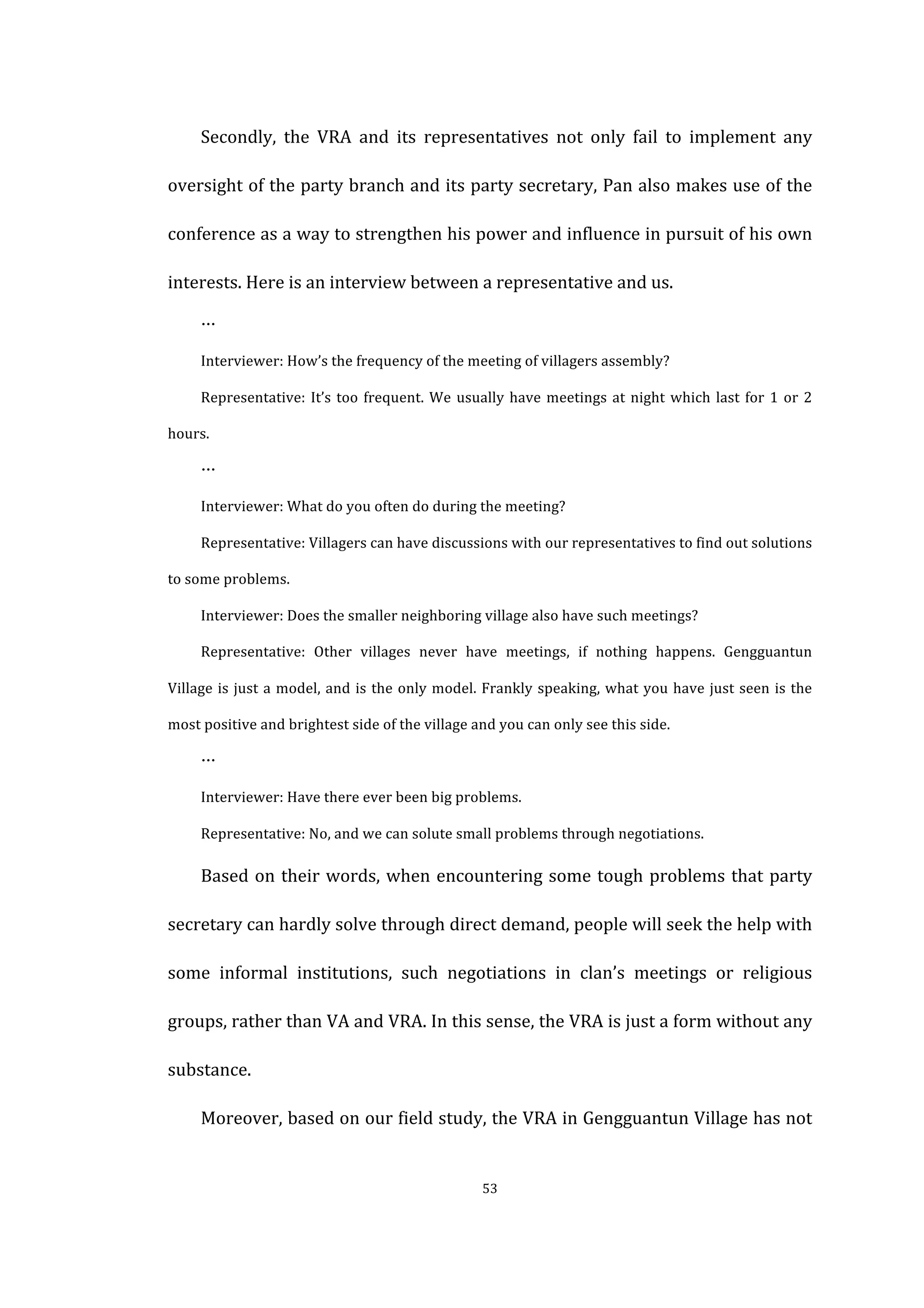  
	
   53	
  
	
   Secondly,	
   the	
   VRA	
   and	
   its	
   representatives	
   not	
   only	
   fail	
   to	
   implement	
   any	
  
oversight	
  of	
  the	
  party	
  branch	
  and	
  its	
  party	
  secretary,	
  Pan	
  also	
  makes	
  use	
  of	
  the	
  
conference	
  as	
  a	
  way	
  to	
  strengthen	
  his	
  power	
  and	
  influence	
  in	
  pursuit	
  of	
  his	
  own	
  
interests.	
  Here	
  is	
  an	
  interview	
  between	
  a	
  representative	
  and	
  us.	
  
	
   …	
  
Interviewer:	
  How’s	
  the	
  frequency	
  of	
  the	
  meeting	
  of	
  villagers	
  assembly?	
  
Representative:	
  It’s	
  too	
  frequent.	
  We	
  usually	
  have	
  meetings	
  at	
  night	
  which	
  last	
  for	
  1	
  or	
  2	
  
hours.	
   	
  
…	
  
Interviewer:	
  What	
  do	
  you	
  often	
  do	
  during	
  the	
  meeting?	
  
Representative:	
  Villagers	
  can	
  have	
  discussions	
  with	
  our	
  representatives	
  to	
  find	
  out	
  solutions	
  
to	
  some	
  problems.	
  
Interviewer:	
  Does	
  the	
  smaller	
  neighboring	
  village	
  also	
  have	
  such	
  meetings?	
  
Representative:	
   Other	
   villages	
   never	
   have	
   meetings,	
   if	
   nothing	
   happens.	
   Gengguantun	
  
Village	
  is	
  just	
  a	
  model,	
  and	
  is	
  the	
  only	
  model.	
  Frankly	
  speaking,	
  what	
  you	
  have	
  just	
  seen	
  is	
  the	
  
most	
  positive	
  and	
  brightest	
  side	
  of	
  the	
  village	
  and	
  you	
  can	
  only	
  see	
  this	
  side.	
  
…	
  
	
   Interviewer:	
  Have	
  there	
  ever	
  been	
  big	
  problems.	
  
Representative:	
  No,	
  and	
  we	
  can	
  solute	
  small	
  problems	
  through	
  negotiations.	
  
Based	
  on	
  their	
  words,	
  when	
  encountering	
  some	
  tough	
  problems	
  that	
  party	
  
secretary	
  can	
  hardly	
  solve	
  through	
  direct	
  demand,	
  people	
  will	
  seek	
  the	
  help	
  with	
  
some	
   informal	
   institutions,	
   such	
   negotiations	
   in	
   clan’s	
   meetings	
   or	
   religious	
  
groups,	
  rather	
  than	
  VA	
  and	
  VRA.	
  In	
  this	
  sense,	
  the	
  VRA	
  is	
  just	
  a	
  form	
  without	
  any	
  
substance.	
  
Moreover,	
  based	
  on	
  our	
  field	
  study,	
  the	
  VRA	
  in	
  Gengguantun	
  Village	
  has	
  not	
  
 