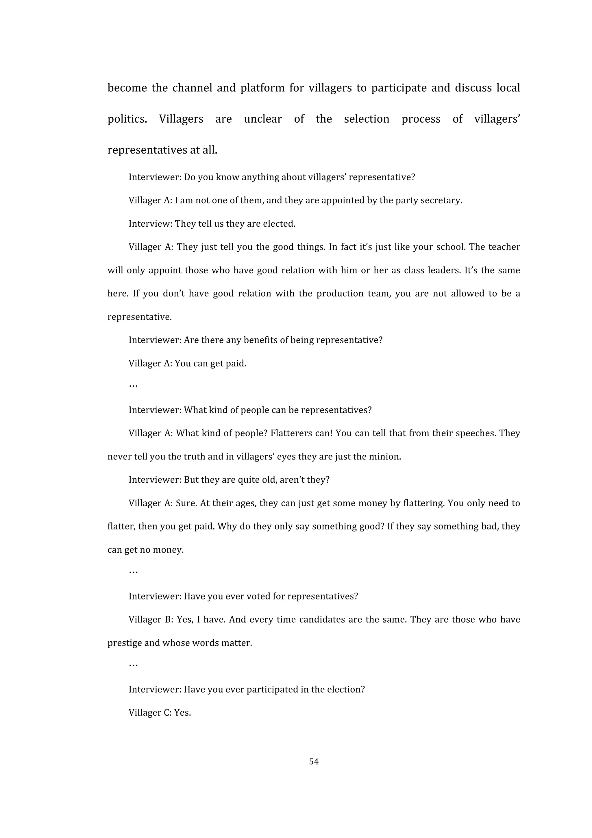  
	
   54	
  
become	
  the	
  channel	
  and	
  platform	
  for	
  villagers	
  to	
  participate	
  and	
  discuss	
  local	
  
politics.	
   Villagers	
   are	
   unclear	
   of	
   the	
   selection	
   process	
   of	
   villagers’	
  
representatives	
  at	
  all.	
   	
  
Interviewer:	
  Do	
  you	
  know	
  anything	
  about	
  villagers’	
  representative?	
  
Villager	
  A:	
  I	
  am	
  not	
  one	
  of	
  them,	
  and	
  they	
  are	
  appointed	
  by	
  the	
  party	
  secretary.	
  
Interview:	
  They	
  tell	
  us	
  they	
  are	
  elected.	
  
Villager	
  A:	
  They	
  just	
  tell	
  you	
  the	
  good	
  things.	
  In	
  fact	
  it’s	
  just	
  like	
  your	
  school.	
  The	
  teacher	
  
will	
  only	
  appoint	
  those	
  who	
  have	
  good	
  relation	
  with	
  him	
  or	
  her	
  as	
  class	
  leaders.	
  It’s	
  the	
  same	
  
here.	
   If	
   you	
   don’t	
   have	
   good	
   relation	
   with	
   the	
   production	
   team,	
   you	
   are	
   not	
   allowed	
   to	
   be	
   a	
  
representative.	
  
Interviewer:	
  Are	
  there	
  any	
  benefits	
  of	
  being	
  representative?	
  
Villager	
  A:	
  You	
  can	
  get	
  paid.	
  
…	
  
Interviewer:	
  What	
  kind	
  of	
  people	
  can	
  be	
  representatives?	
  
Villager	
  A:	
  What	
  kind	
  of	
  people?	
  Flatterers	
  can!	
  You	
  can	
  tell	
  that	
  from	
  their	
  speeches.	
  They	
  
never	
  tell	
  you	
  the	
  truth	
  and	
  in	
  villagers’	
  eyes	
  they	
  are	
  just	
  the	
  minion.	
  
Interviewer:	
  But	
  they	
  are	
  quite	
  old,	
  aren’t	
  they?	
  
Villager	
  A:	
  Sure.	
  At	
  their	
  ages,	
  they	
  can	
  just	
  get	
  some	
  money	
  by	
  flattering.	
  You	
  only	
  need	
  to	
  
flatter,	
  then	
  you	
  get	
  paid.	
  Why	
  do	
  they	
  only	
  say	
  something	
  good?	
  If	
  they	
  say	
  something	
  bad,	
  they	
  
can	
  get	
  no	
  money.	
  
…	
  
Interviewer:	
  Have	
  you	
  ever	
  voted	
  for	
  representatives?	
  
Villager	
  B:	
  Yes,	
  I	
  have.	
  And	
  every	
  time	
  candidates	
  are	
  the	
  same.	
  They	
  are	
  those	
  who	
  have	
  
prestige	
  and	
  whose	
  words	
  matter.	
  
…	
  
Interviewer:	
  Have	
  you	
  ever	
  participated	
  in	
  the	
  election?	
  
Villager	
  C:	
  Yes.	
  
 