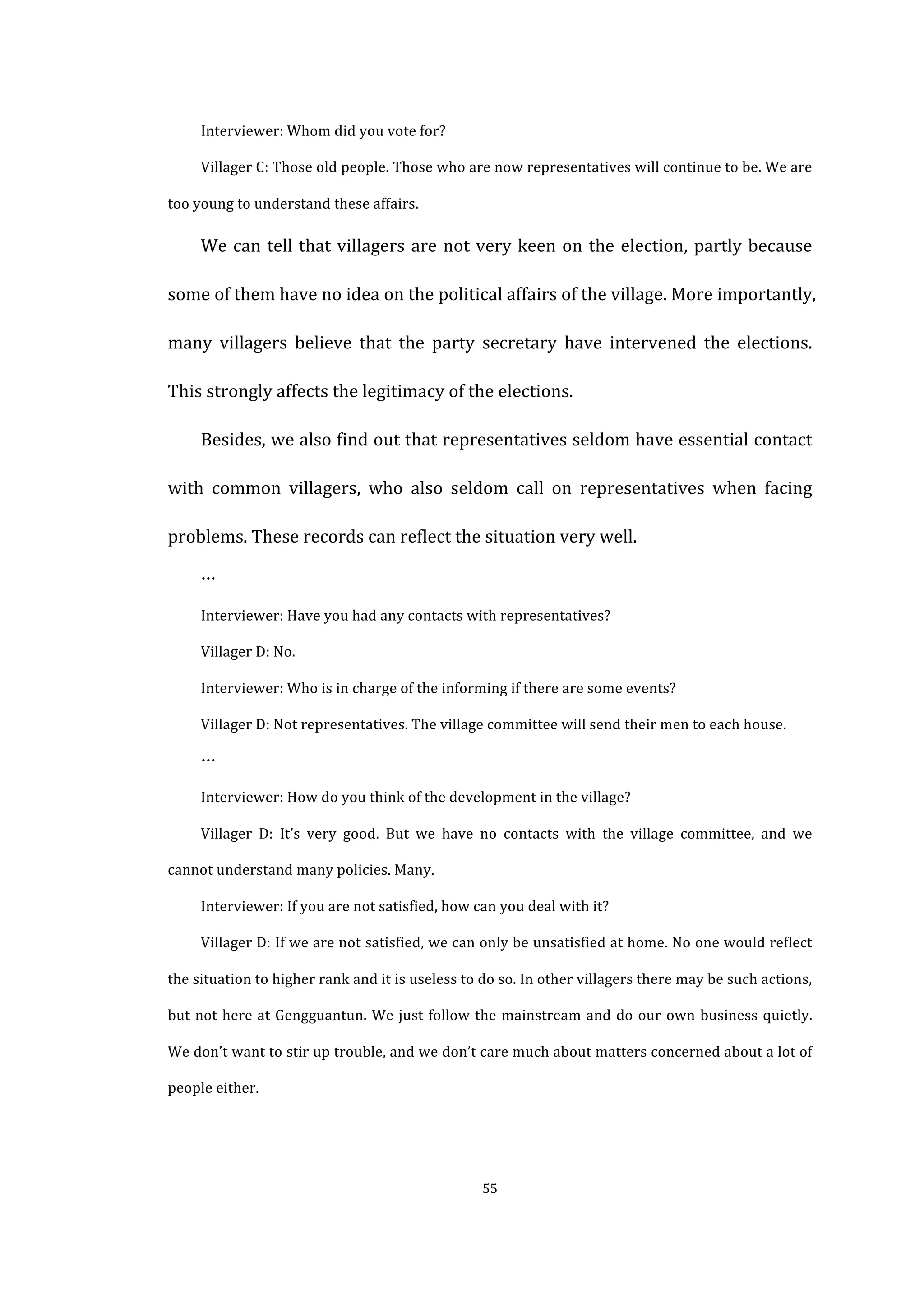  
	
   55	
  
Interviewer:	
  Whom	
  did	
  you	
  vote	
  for?	
  
Villager	
  C:	
  Those	
  old	
  people.	
  Those	
  who	
  are	
  now	
  representatives	
  will	
  continue	
  to	
  be.	
  We	
  are	
  
too	
  young	
  to	
  understand	
  these	
  affairs.	
  
We	
  can	
  tell	
  that	
  villagers	
  are	
  not	
  very	
  keen	
  on	
  the	
  election,	
  partly	
  because	
  
some	
  of	
  them	
  have	
  no	
  idea	
  on	
  the	
  political	
  affairs	
  of	
  the	
  village.	
  More	
  importantly,	
  
many	
   villagers	
   believe	
   that	
   the	
   party	
   secretary	
   have	
   intervened	
   the	
   elections.	
  
This	
  strongly	
  affects	
  the	
  legitimacy	
  of	
  the	
  elections.	
  
Besides,	
  we	
  also	
  find	
  out	
  that	
  representatives	
  seldom	
  have	
  essential	
  contact	
  
with	
   common	
   villagers,	
   who	
   also	
   seldom	
   call	
   on	
   representatives	
   when	
   facing	
  
problems.	
  These	
  records	
  can	
  reflect	
  the	
  situation	
  very	
  well.	
  
…	
  
Interviewer:	
  Have	
  you	
  had	
  any	
  contacts	
  with	
  representatives?	
  
Villager	
  D:	
  No.	
  
Interviewer:	
  Who	
  is	
  in	
  charge	
  of	
  the	
  informing	
  if	
  there	
  are	
  some	
  events?	
  
Villager	
  D:	
  Not	
  representatives.	
  The	
  village	
  committee	
  will	
  send	
  their	
  men	
  to	
  each	
  house.	
  
…	
  
Interviewer:	
  How	
  do	
  you	
  think	
  of	
  the	
  development	
  in	
  the	
  village?	
  
Villager	
   D:	
   It’s	
   very	
   good.	
   But	
   we	
   have	
   no	
   contacts	
   with	
   the	
   village	
   committee,	
   and	
   we	
  
cannot	
  understand	
  many	
  policies.	
  Many.	
  
Interviewer:	
  If	
  you	
  are	
  not	
  satisfied,	
  how	
  can	
  you	
  deal	
  with	
  it?	
  
Villager	
  D:	
  If	
  we	
  are	
  not	
  satisfied,	
  we	
  can	
  only	
  be	
  unsatisfied	
  at	
  home.	
  No	
  one	
  would	
  reflect	
  
the	
  situation	
  to	
  higher	
  rank	
  and	
  it	
  is	
  useless	
  to	
  do	
  so.	
  In	
  other	
  villagers	
  there	
  may	
  be	
  such	
  actions,	
  
but	
  not	
  here	
  at	
  Gengguantun.	
  We	
  just	
  follow	
  the	
  mainstream	
  and	
  do	
  our	
  own	
  business	
  quietly.	
  
We	
  don’t	
  want	
  to	
  stir	
  up	
  trouble,	
  and	
  we	
  don’t	
  care	
  much	
  about	
  matters	
  concerned	
  about	
  a	
  lot	
  of	
  
people	
  either.	
  
 