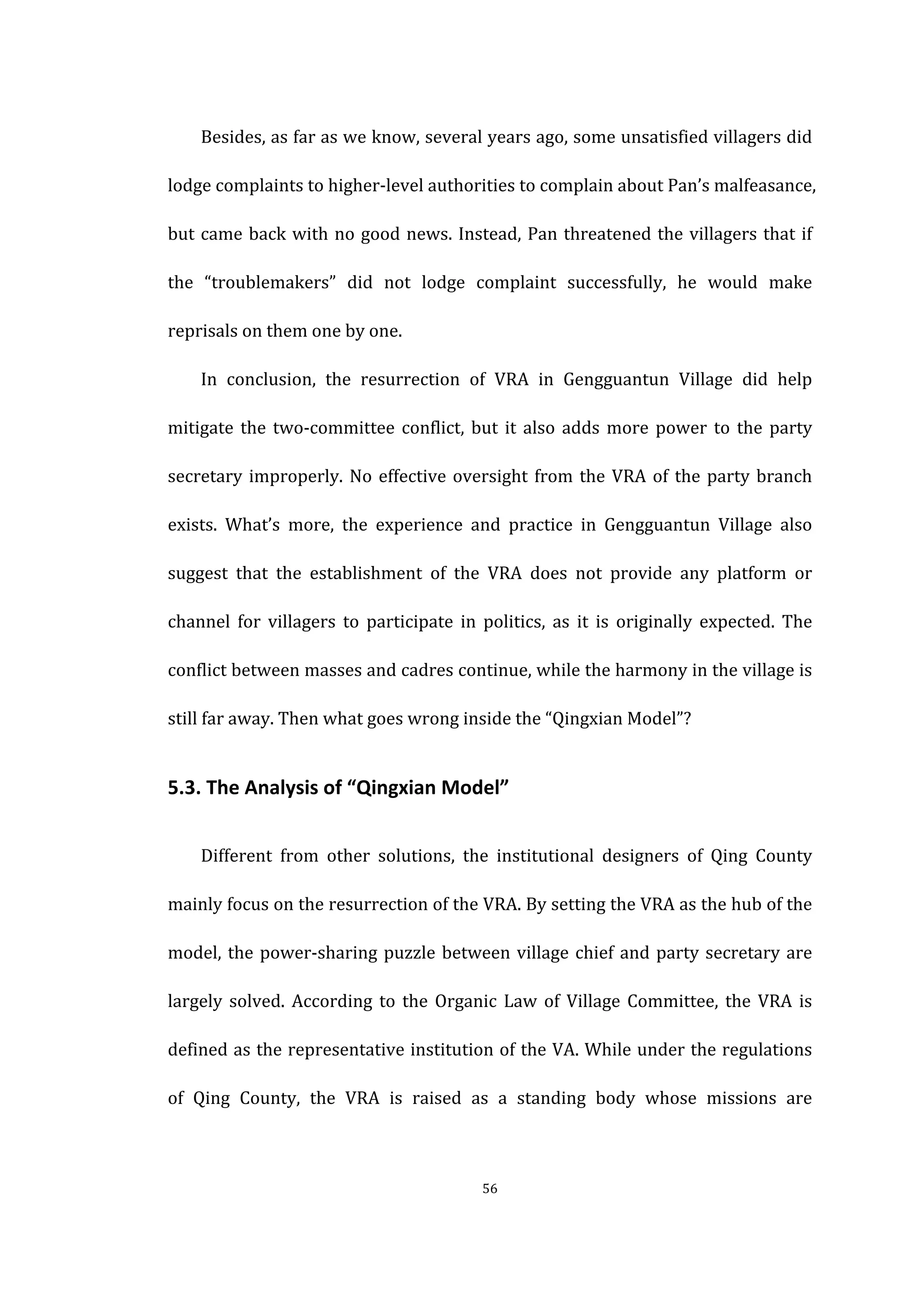  
	
   56	
  
Besides,	
  as	
  far	
  as	
  we	
  know,	
  several	
  years	
  ago,	
  some	
  unsatisfied	
  villagers	
  did	
  
lodge	
  complaints	
  to	
  higher-­‐level	
  authorities	
  to	
  complain	
  about	
  Pan’s	
  malfeasance,	
  
but	
  came	
  back	
  with	
  no	
  good	
  news.	
  Instead,	
  Pan	
  threatened	
  the	
  villagers	
  that	
  if	
  
the	
   “troublemakers”	
   did	
   not	
   lodge	
   complaint	
   successfully,	
   he	
   would	
   make	
  
reprisals	
  on	
  them	
  one	
  by	
  one.	
  
In	
   conclusion,	
   the	
   resurrection	
   of	
   VRA	
   in	
   Gengguantun	
   Village	
   did	
   help	
  
mitigate	
  the	
  two-­‐committee	
  conflict,	
  but	
  it	
  also	
  adds	
  more	
  power	
  to	
  the	
  party	
  
secretary	
  improperly.	
  No	
  effective	
  oversight	
  from	
  the	
  VRA	
  of	
  the	
  party	
  branch	
  
exists.	
   What’s	
   more,	
   the	
   experience	
   and	
   practice	
   in	
   Gengguantun	
   Village	
   also	
  
suggest	
   that	
   the	
   establishment	
   of	
   the	
   VRA	
   does	
   not	
   provide	
   any	
   platform	
   or	
  
channel	
   for	
   villagers	
   to	
   participate	
   in	
   politics,	
   as	
   it	
   is	
   originally	
   expected.	
   The	
  
conflict	
  between	
  masses	
  and	
  cadres	
  continue,	
  while	
  the	
  harmony	
  in	
  the	
  village	
  is	
  
still	
  far	
  away.	
  Then	
  what	
  goes	
  wrong	
  inside	
  the	
  “Qingxian	
  Model”?	
  
5.3.	
  The	
  Analysis	
  of	
  “Qingxian	
  Model”	
  
Different	
   from	
   other	
   solutions,	
   the	
   institutional	
   designers	
   of	
   Qing	
   County	
  
mainly	
  focus	
  on	
  the	
  resurrection	
  of	
  the	
  VRA.	
  By	
  setting	
  the	
  VRA	
  as	
  the	
  hub	
  of	
  the	
  
model,	
  the	
  power-­‐sharing	
  puzzle	
  between	
  village	
  chief	
  and	
  party	
  secretary	
  are	
  
largely	
  solved.	
  According	
  to	
  the	
  Organic	
  Law	
  of	
  Village	
  Committee,	
  the	
  VRA	
  is	
  
defined	
  as	
  the	
  representative	
  institution	
  of	
  the	
  VA.	
  While	
  under	
  the	
  regulations	
  
of	
   Qing	
   County,	
   the	
   VRA	
   is	
   raised	
   as	
   a	
   standing	
   body	
   whose	
   missions	
   are	
  
 
