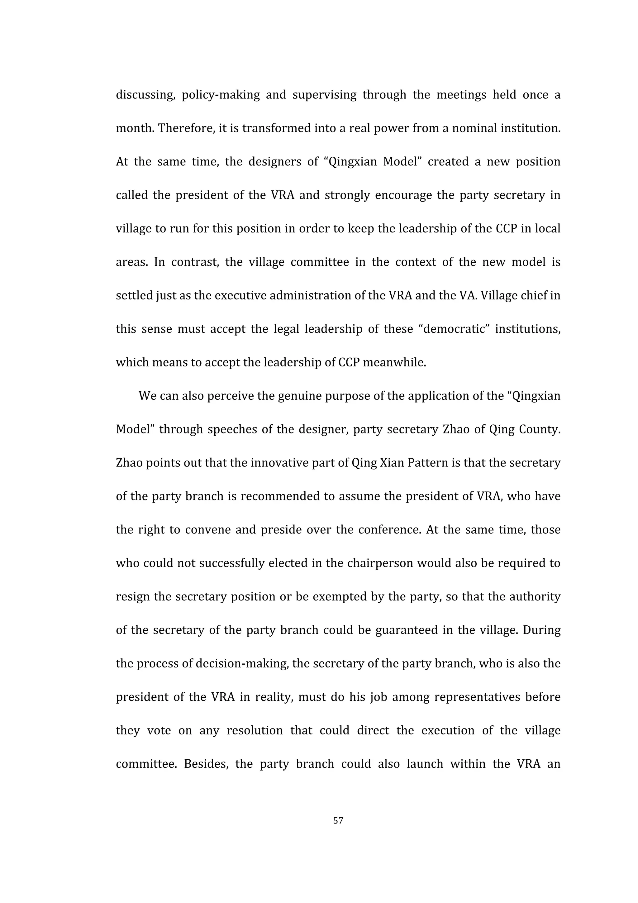  
	
   57	
  
discussing,	
   policy-­‐making	
   and	
   supervising	
   through	
   the	
   meetings	
   held	
   once	
   a	
  
month.	
  Therefore,	
  it	
  is	
  transformed	
  into	
  a	
  real	
  power	
  from	
  a	
  nominal	
  institution.	
  
At	
   the	
   same	
   time,	
   the	
   designers	
   of	
   “Qingxian	
   Model”	
   created	
   a	
   new	
   position	
  
called	
  the	
  president	
  of	
  the	
  VRA	
  and	
  strongly	
  encourage	
  the	
  party	
  secretary	
  in	
  
village	
  to	
  run	
  for	
  this	
  position	
  in	
  order	
  to	
  keep	
  the	
  leadership	
  of	
  the	
  CCP	
  in	
  local	
  
areas.	
   In	
   contrast,	
   the	
   village	
   committee	
   in	
   the	
   context	
   of	
   the	
   new	
   model	
   is	
  
settled	
  just	
  as	
  the	
  executive	
  administration	
  of	
  the	
  VRA	
  and	
  the	
  VA.	
  Village	
  chief	
  in	
  
this	
   sense	
   must	
   accept	
   the	
   legal	
   leadership	
   of	
   these	
   “democratic”	
   institutions,	
  
which	
  means	
  to	
  accept	
  the	
  leadership	
  of	
  CCP	
  meanwhile.	
  
We	
  can	
  also	
  perceive	
  the	
  genuine	
  purpose	
  of	
  the	
  application	
  of	
  the	
  “Qingxian	
  
Model”	
  through	
  speeches	
  of	
  the	
  designer,	
  party	
  secretary	
  Zhao	
  of	
  Qing	
  County.	
  
Zhao	
  points	
  out	
  that	
  the	
  innovative	
  part	
  of	
  Qing	
  Xian	
  Pattern	
  is	
  that	
  the	
  secretary	
  
of	
  the	
  party	
  branch	
  is	
  recommended	
  to	
  assume	
  the	
  president	
  of	
  VRA,	
  who	
  have	
  
the	
  right	
  to	
  convene	
  and	
  preside	
  over	
  the	
  conference.	
  At	
  the	
  same	
  time,	
  those	
  
who	
  could	
  not	
  successfully	
  elected	
  in	
  the	
  chairperson	
  would	
  also	
  be	
  required	
  to	
  
resign	
  the	
  secretary	
  position	
  or	
  be	
  exempted	
  by	
  the	
  party,	
  so	
  that	
  the	
  authority	
  
of	
  the	
  secretary	
  of	
  the	
  party	
  branch	
  could	
  be	
  guaranteed	
  in	
  the	
  village.	
  During	
  
the	
  process	
  of	
  decision-­‐making,	
  the	
  secretary	
  of	
  the	
  party	
  branch,	
  who	
  is	
  also	
  the	
  
president	
  of	
  the	
  VRA	
  in	
  reality,	
  must	
  do	
  his	
  job	
  among	
  representatives	
  before	
  
they	
   vote	
   on	
   any	
   resolution	
   that	
   could	
   direct	
   the	
   execution	
   of	
   the	
   village	
  
committee.	
   Besides,	
   the	
   party	
   branch	
   could	
   also	
   launch	
   within	
   the	
   VRA	
   an	
  
 