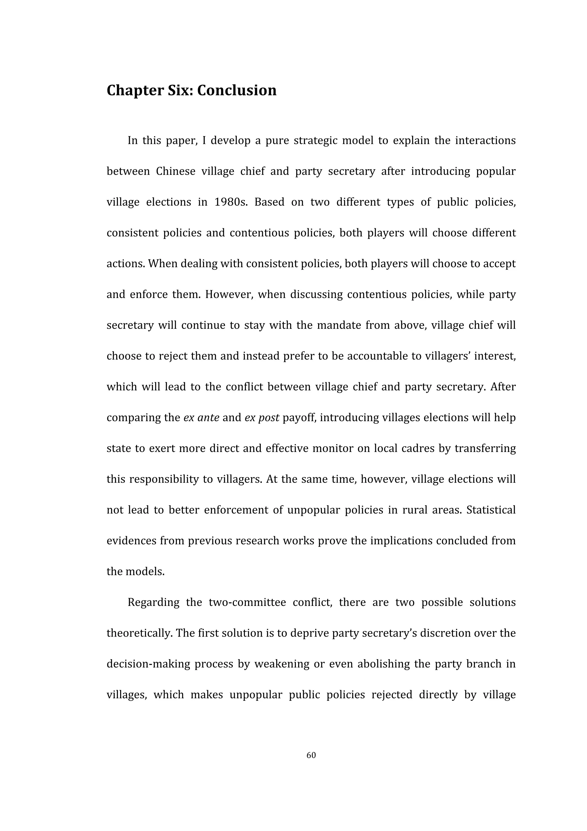  
	
   60	
  
Chapter	
  Six:	
  Conclusion	
  
In	
   this	
   paper,	
   I	
   develop	
   a	
   pure	
   strategic	
   model	
   to	
   explain	
   the	
   interactions	
  
between	
   Chinese	
   village	
   chief	
   and	
   party	
   secretary	
   after	
   introducing	
   popular	
  
village	
   elections	
   in	
   1980s.	
   Based	
   on	
   two	
   different	
   types	
   of	
   public	
   policies,	
  
consistent	
   policies	
   and	
   contentious	
   policies,	
   both	
   players	
   will	
   choose	
   different	
  
actions.	
  When	
  dealing	
  with	
  consistent	
  policies,	
  both	
  players	
  will	
  choose	
  to	
  accept	
  
and	
  enforce	
  them.	
  However,	
  when	
  discussing	
  contentious	
  policies,	
  while	
  party	
  
secretary	
  will	
  continue	
  to	
  stay	
  with	
  the	
  mandate	
  from	
  above,	
  village	
  chief	
  will	
  
choose	
  to	
  reject	
  them	
  and	
  instead	
  prefer	
  to	
  be	
  accountable	
  to	
  villagers’	
  interest,	
  
which	
  will	
  lead	
  to	
  the	
  conflict	
  between	
  village	
  chief	
  and	
  party	
  secretary.	
  After	
  
comparing	
  the	
  ex	
  ante	
  and	
  ex	
  post	
  payoff,	
  introducing	
  villages	
  elections	
  will	
  help	
  
state	
  to	
  exert	
  more	
  direct	
  and	
  effective	
  monitor	
  on	
  local	
  cadres	
  by	
  transferring	
  
this	
  responsibility	
  to	
  villagers.	
  At	
  the	
  same	
  time,	
  however,	
  village	
  elections	
  will	
  
not	
   lead	
   to	
   better	
   enforcement	
   of	
   unpopular	
   policies	
   in	
   rural	
   areas.	
   Statistical	
  
evidences	
  from	
  previous	
  research	
  works	
  prove	
  the	
  implications	
  concluded	
  from	
  
the	
  models.	
  
Regarding	
   the	
   two-­‐committee	
   conflict,	
   there	
   are	
   two	
   possible	
   solutions	
  
theoretically.	
  The	
  first	
  solution	
  is	
  to	
  deprive	
  party	
  secretary’s	
  discretion	
  over	
  the	
  
decision-­‐making	
  process	
  by	
  weakening	
  or	
  even	
  abolishing	
  the	
  party	
  branch	
  in	
  
villages,	
   which	
   makes	
   unpopular	
   public	
   policies	
   rejected	
   directly	
   by	
   village	
  
 