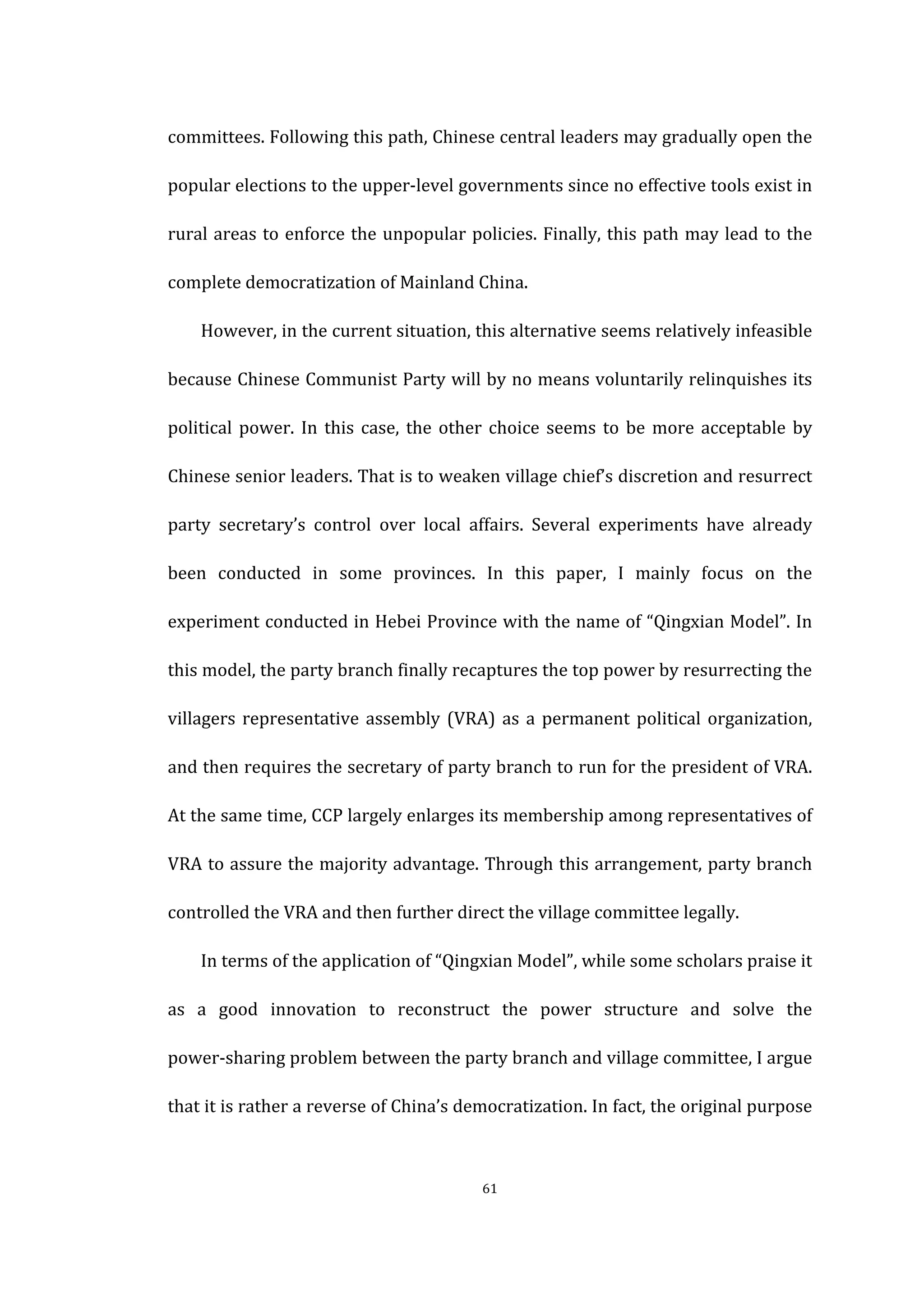  
	
   61	
  
committees.	
  Following	
  this	
  path,	
  Chinese	
  central	
  leaders	
  may	
  gradually	
  open	
  the	
  
popular	
  elections	
  to	
  the	
  upper-­‐level	
  governments	
  since	
  no	
  effective	
  tools	
  exist	
  in	
  
rural	
  areas	
  to	
  enforce	
  the	
  unpopular	
  policies.	
  Finally,	
  this	
  path	
  may	
  lead	
  to	
  the	
  
complete	
  democratization	
  of	
  Mainland	
  China.	
   	
  
However,	
  in	
  the	
  current	
  situation,	
  this	
  alternative	
  seems	
  relatively	
  infeasible	
  
because	
  Chinese	
  Communist	
  Party	
  will	
  by	
  no	
  means	
  voluntarily	
  relinquishes	
  its	
  
political	
  power.	
  In	
  this	
  case,	
  the	
  other	
  choice	
  seems	
  to	
  be	
  more	
  acceptable	
  by	
  
Chinese	
  senior	
  leaders.	
  That	
  is	
  to	
  weaken	
  village	
  chief’s	
  discretion	
  and	
  resurrect	
  
party	
   secretary’s	
   control	
   over	
   local	
   affairs.	
   Several	
   experiments	
   have	
   already	
  
been	
   conducted	
   in	
   some	
   provinces.	
   In	
   this	
   paper,	
   I	
   mainly	
   focus	
   on	
   the	
  
experiment	
  conducted	
  in	
  Hebei	
  Province	
  with	
  the	
  name	
  of	
  “Qingxian	
  Model”.	
  In	
  
this	
  model,	
  the	
  party	
  branch	
  finally	
  recaptures	
  the	
  top	
  power	
  by	
  resurrecting	
  the	
  
villagers	
  representative	
  assembly	
  (VRA)	
  as	
  a	
  permanent	
  political	
  organization,	
  
and	
  then	
  requires	
  the	
  secretary	
  of	
  party	
  branch	
  to	
  run	
  for	
  the	
  president	
  of	
  VRA.	
  
At	
  the	
  same	
  time,	
  CCP	
  largely	
  enlarges	
  its	
  membership	
  among	
  representatives	
  of	
  
VRA	
  to	
  assure	
  the	
  majority	
  advantage.	
  Through	
  this	
  arrangement,	
  party	
  branch	
  
controlled	
  the	
  VRA	
  and	
  then	
  further	
  direct	
  the	
  village	
  committee	
  legally.	
  
In	
  terms	
  of	
  the	
  application	
  of	
  “Qingxian	
  Model”,	
  while	
  some	
  scholars	
  praise	
  it	
  
as	
   a	
   good	
   innovation	
   to	
   reconstruct	
   the	
   power	
   structure	
   and	
   solve	
   the	
  
power-­‐sharing	
  problem	
  between	
  the	
  party	
  branch	
  and	
  village	
  committee,	
  I	
  argue	
  
that	
  it	
  is	
  rather	
  a	
  reverse	
  of	
  China’s	
  democratization.	
  In	
  fact,	
  the	
  original	
  purpose	
  
 