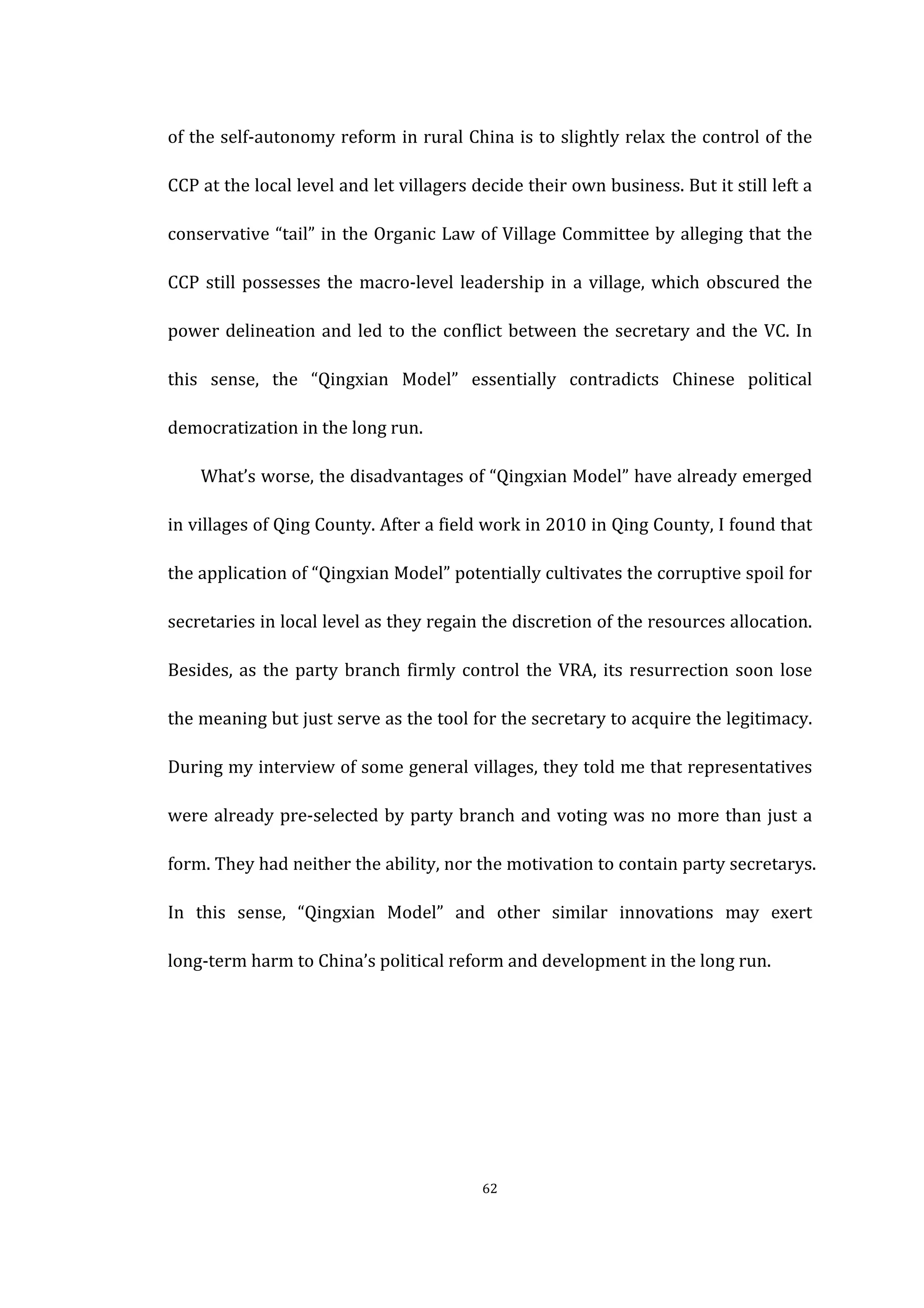  
	
   62	
  
of	
  the	
  self-­‐autonomy	
  reform	
  in	
  rural	
  China	
  is	
  to	
  slightly	
  relax	
  the	
  control	
  of	
  the	
  
CCP	
  at	
  the	
  local	
  level	
  and	
  let	
  villagers	
  decide	
  their	
  own	
  business.	
  But	
  it	
  still	
  left	
  a	
  
conservative	
  “tail”	
  in	
  the	
  Organic	
  Law	
  of	
  Village	
  Committee	
  by	
  alleging	
  that	
  the	
  
CCP	
  still	
  possesses	
  the	
  macro-­‐level	
  leadership	
  in	
  a	
  village,	
  which	
  obscured	
  the	
  
power	
  delineation	
  and	
  led	
  to	
  the	
  conflict	
  between	
  the	
  secretary	
  and	
  the	
  VC.	
  In	
  
this	
   sense,	
   the	
   “Qingxian	
   Model”	
   essentially	
   contradicts	
   Chinese	
   political	
  
democratization	
  in	
  the	
  long	
  run.	
  
What’s	
  worse,	
  the	
  disadvantages	
  of	
  “Qingxian	
  Model”	
  have	
  already	
  emerged	
  
in	
  villages	
  of	
  Qing	
  County.	
  After	
  a	
  field	
  work	
  in	
  2010	
  in	
  Qing	
  County,	
  I	
  found	
  that	
  
the	
  application	
  of	
  “Qingxian	
  Model”	
  potentially	
  cultivates	
  the	
  corruptive	
  spoil	
  for	
  
secretaries	
  in	
  local	
  level	
  as	
  they	
  regain	
  the	
  discretion	
  of	
  the	
  resources	
  allocation.	
  
Besides,	
  as	
  the	
  party	
  branch	
  firmly	
  control	
  the	
  VRA,	
  its	
  resurrection	
  soon	
  lose	
  
the	
  meaning	
  but	
  just	
  serve	
  as	
  the	
  tool	
  for	
  the	
  secretary	
  to	
  acquire	
  the	
  legitimacy.	
  
During	
  my	
  interview	
  of	
  some	
  general	
  villages,	
  they	
  told	
  me	
  that	
  representatives	
  
were	
  already	
  pre-­‐selected	
  by	
  party	
  branch	
  and	
  voting	
  was	
  no	
  more	
  than	
  just	
  a	
  
form.	
  They	
  had	
  neither	
  the	
  ability,	
  nor	
  the	
  motivation	
  to	
  contain	
  party	
  secretarys.	
  
In	
   this	
   sense,	
   “Qingxian	
   Model”	
   and	
   other	
   similar	
   innovations	
   may	
   exert	
  
long-­‐term	
  harm	
  to	
  China’s	
  political	
  reform	
  and	
  development	
  in	
  the	
  long	
  run.	
  
	
  
	
  
	
  
 