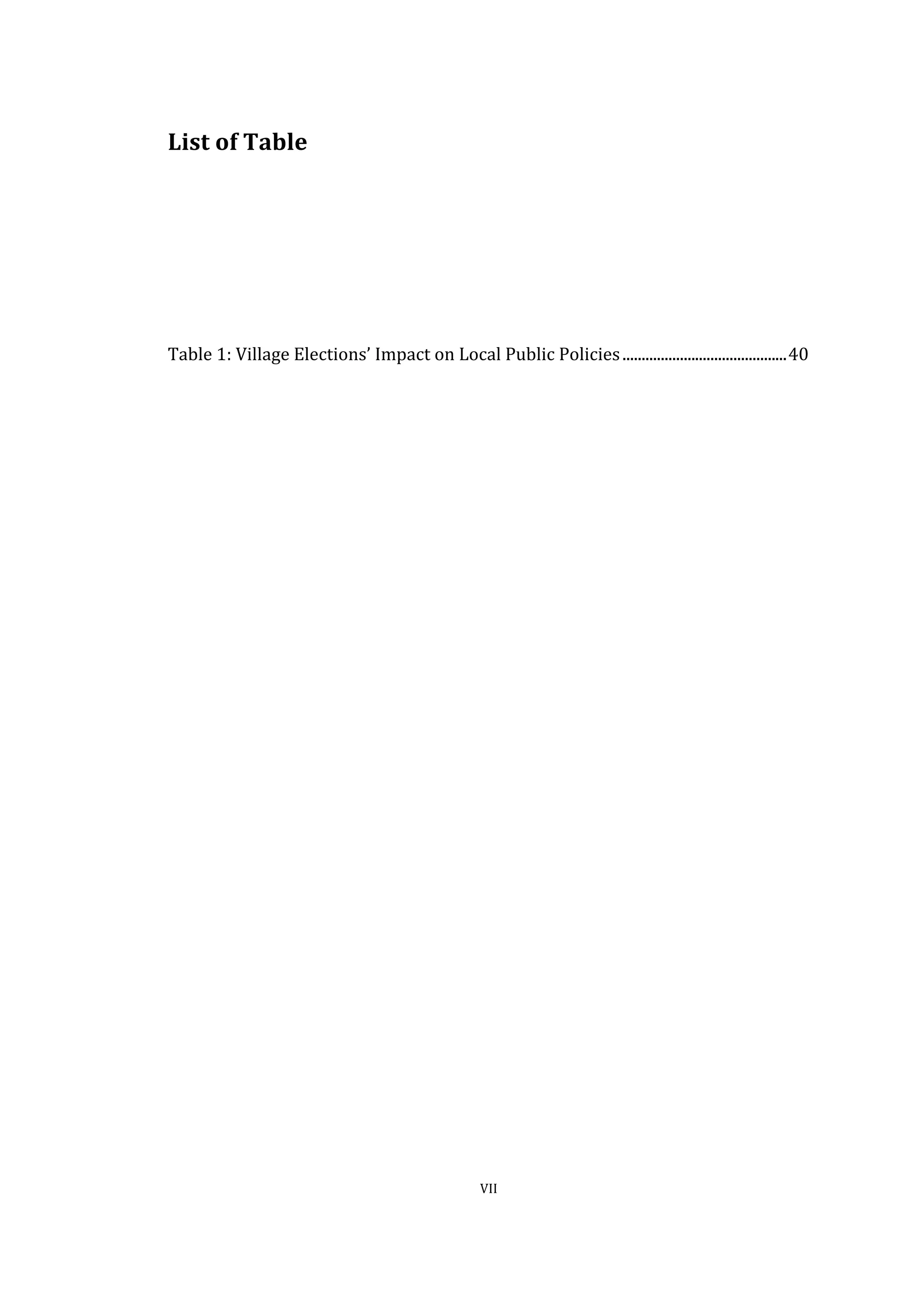  
	
   VII	
  
List	
  of	
  Table	
  
	
  
	
  
	
  
	
  
	
  
	
  
Table	
  1:	
  Village	
  Elections’	
  Impact	
  on	
  Local	
  Public	
  Policies	
  ...........................................	
  40	
  
	
  
	
  
 