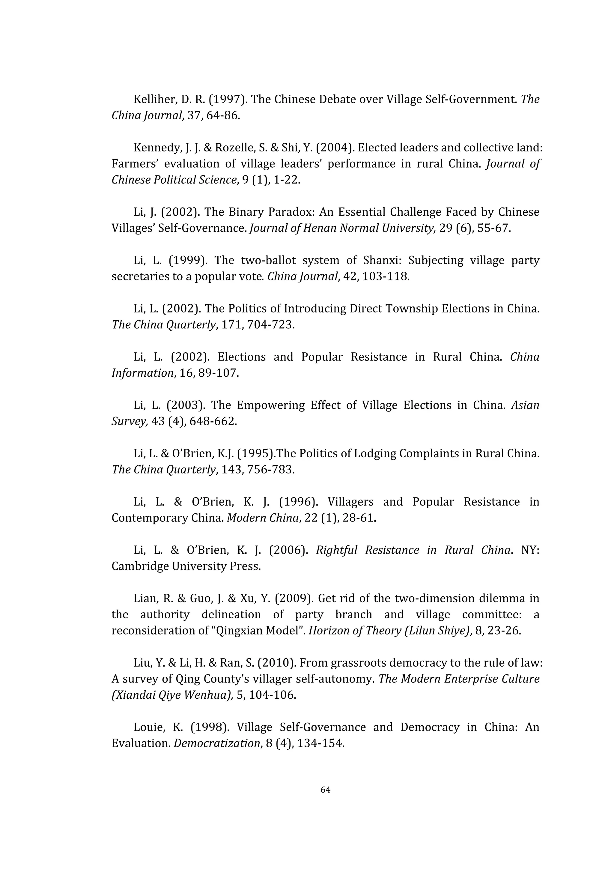  
	
   64	
  
	
  
Kelliher,	
  D.	
  R.	
  (1997).	
  The	
  Chinese	
  Debate	
  over	
  Village	
  Self-­‐Government.	
  The	
  
China	
  Journal,	
  37,	
  64-­‐86.	
  
	
  
Kennedy,	
  J.	
  J.	
  &	
  Rozelle,	
  S.	
  &	
  Shi,	
  Y.	
  (2004).	
  Elected	
  leaders	
  and	
  collective	
  land:	
  
Farmers’	
   evaluation	
   of	
   village	
   leaders’	
   performance	
   in	
   rural	
   China.	
   Journal	
   of	
  
Chinese	
  Political	
  Science,	
  9	
  (1),	
  1-­‐22.	
  
	
  
Li,	
  J.	
  (2002).	
  The	
  Binary	
  Paradox:	
  An	
  Essential	
  Challenge	
  Faced	
  by	
  Chinese	
  
Villages’	
  Self-­‐Governance.	
  Journal	
  of	
  Henan	
  Normal	
  University,	
  29	
  (6),	
  55-­‐67.	
  
	
  
Li,	
   L.	
   (1999).	
   The	
   two-­‐ballot	
   system	
   of	
   Shanxi:	
   Subjecting	
   village	
   party	
  
secretaries	
  to	
  a	
  popular	
  vote.	
  China	
  Journal,	
  42,	
  103-­‐118.	
  
	
  
Li,	
  L.	
  (2002).	
  The	
  Politics	
  of	
  Introducing	
  Direct	
  Township	
  Elections	
  in	
  China.	
  
The	
  China	
  Quarterly,	
  171,	
  704-­‐723.	
  
	
  
Li,	
   L.	
   (2002).	
   Elections	
   and	
   Popular	
   Resistance	
   in	
   Rural	
   China.	
   China	
  
Information,	
  16,	
  89-­‐107.	
  
	
  
Li,	
   L.	
   (2003).	
   The	
   Empowering	
   Effect	
   of	
   Village	
   Elections	
   in	
   China.	
   Asian	
  
Survey,	
  43	
  (4),	
  648-­‐662.	
  
	
  
Li,	
  L.	
  &	
  O’Brien,	
  K.J.	
  (1995).The	
  Politics	
  of	
  Lodging	
  Complaints	
  in	
  Rural	
  China.	
  
The	
  China	
  Quarterly,	
  143,	
  756-­‐783.	
  
	
  
Li,	
   L.	
   &	
   O’Brien,	
   K.	
   J.	
   (1996).	
   Villagers	
   and	
   Popular	
   Resistance	
   in	
  
Contemporary	
  China.	
  Modern	
  China,	
  22	
  (1),	
  28-­‐61.	
  
	
  
Li,	
   L.	
   &	
   O’Brien,	
   K.	
   J.	
   (2006).	
   Rightful	
   Resistance	
   in	
   Rural	
   China.	
   NY:	
  
Cambridge	
  University	
  Press.	
  
	
  
Lian,	
  R.	
  &	
  Guo,	
  J.	
  &	
  Xu,	
  Y.	
  (2009).	
  Get	
  rid	
  of	
  the	
  two-­‐dimension	
  dilemma	
  in	
  
the	
   authority	
   delineation	
   of	
   party	
   branch	
   and	
   village	
   committee:	
   a	
  
reconsideration	
  of	
  “Qingxian	
  Model”.	
  Horizon	
  of	
  Theory	
  (Lilun	
  Shiye),	
  8,	
  23-­‐26.	
  
	
  
Liu,	
  Y.	
  &	
  Li,	
  H.	
  &	
  Ran,	
  S.	
  (2010).	
  From	
  grassroots	
  democracy	
  to	
  the	
  rule	
  of	
  law:	
  
A	
  survey	
  of	
  Qing	
  County’s	
  villager	
  self-­‐autonomy.	
  The	
  Modern	
  Enterprise	
  Culture	
  
(Xiandai	
  Qiye	
  Wenhua),	
  5,	
  104-­‐106.	
  
	
  
Louie,	
   K.	
   (1998).	
   Village	
   Self-­‐Governance	
   and	
   Democracy	
   in	
   China:	
   An	
  
Evaluation.	
  Democratization,	
  8	
  (4),	
  134-­‐154.	
  
 