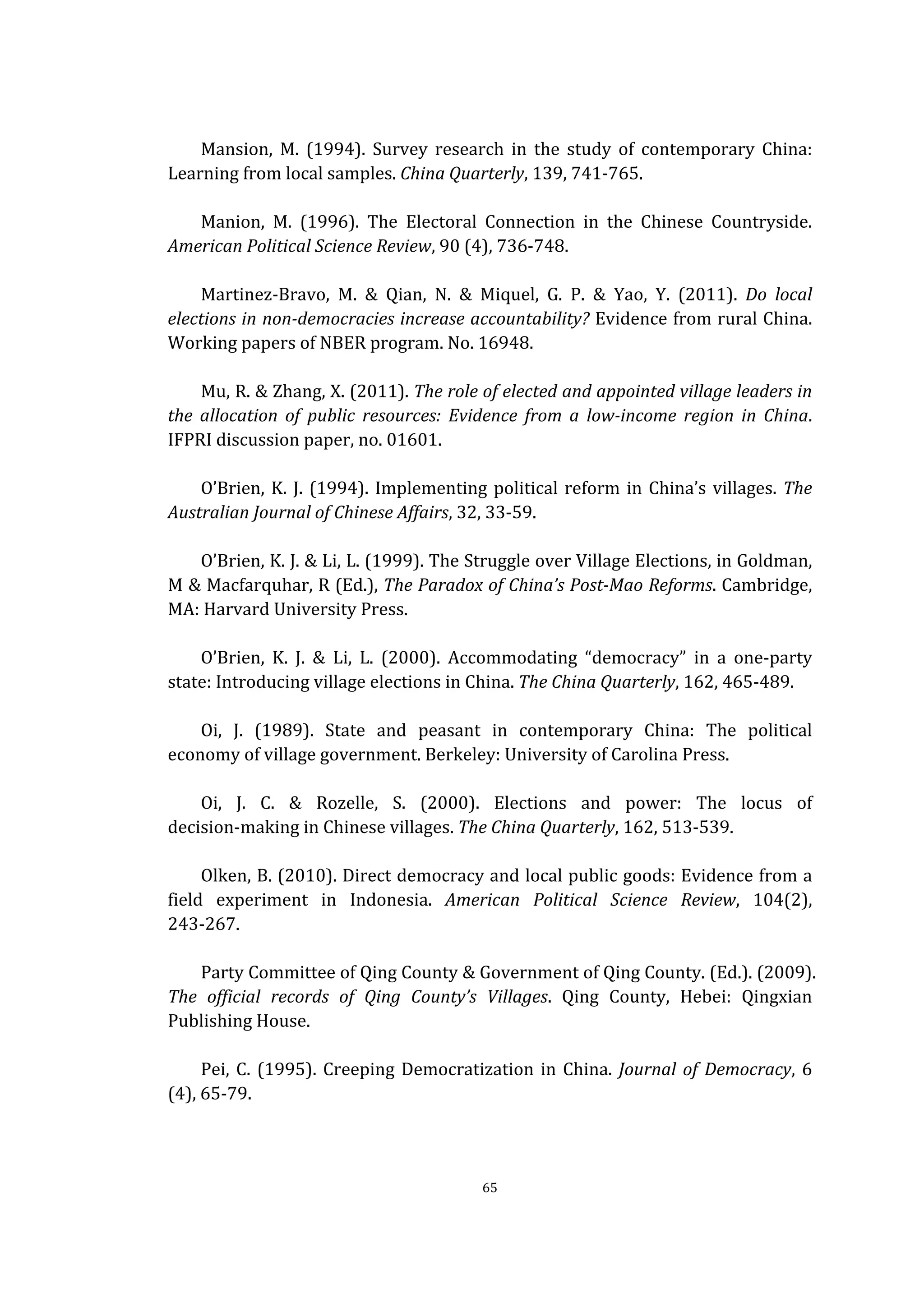  
	
   65	
  
	
  
Mansion,	
   M.	
   (1994).	
   Survey	
   research	
   in	
   the	
   study	
   of	
   contemporary	
   China:	
  
Learning	
  from	
  local	
  samples.	
  China	
  Quarterly,	
  139,	
  741-­‐765.	
  
	
  
Manion,	
   M.	
   (1996).	
   The	
   Electoral	
   Connection	
   in	
   the	
   Chinese	
   Countryside.	
  
American	
  Political	
  Science	
  Review,	
  90	
  (4),	
  736-­‐748.	
  
	
  
Martinez-­‐Bravo,	
   M.	
   &	
   Qian,	
   N.	
   &	
   Miquel,	
   G.	
   P.	
   &	
   Yao,	
   Y.	
   (2011).	
   Do	
   local	
  
elections	
  in	
  non-­‐democracies	
  increase	
  accountability?	
  Evidence	
  from	
  rural	
  China.	
  
Working	
  papers	
  of	
  NBER	
  program.	
  No.	
  16948.	
  
	
  
Mu,	
  R.	
  &	
  Zhang,	
  X.	
  (2011).	
  The	
  role	
  of	
  elected	
  and	
  appointed	
  village	
  leaders	
  in	
  
the	
   allocation	
   of	
   public	
   resources:	
   Evidence	
   from	
   a	
   low-­‐income	
   region	
   in	
   China.	
  
IFPRI	
  discussion	
  paper,	
  no.	
  01601.	
  
	
  
O’Brien,	
  K.	
  J.	
  (1994).	
  Implementing	
  political	
  reform	
  in	
  China’s	
  villages.	
  The	
  
Australian	
  Journal	
  of	
  Chinese	
  Affairs,	
  32,	
  33-­‐59.	
  
	
  
O’Brien,	
  K.	
  J.	
  &	
  Li,	
  L.	
  (1999).	
  The	
  Struggle	
  over	
  Village	
  Elections,	
  in	
  Goldman,	
  
M	
  &	
  Macfarquhar,	
  R	
  (Ed.),	
  The	
  Paradox	
  of	
  China’s	
  Post-­‐Mao	
  Reforms.	
  Cambridge,	
  
MA:	
  Harvard	
  University	
  Press.	
  
	
  
O’Brien,	
   K.	
   J.	
   &	
   Li,	
   L.	
   (2000).	
   Accommodating	
   “democracy”	
   in	
   a	
   one-­‐party	
  
state:	
  Introducing	
  village	
  elections	
  in	
  China.	
  The	
  China	
  Quarterly,	
  162,	
  465-­‐489.	
  
	
  
Oi,	
   J.	
   (1989).	
   State	
   and	
   peasant	
   in	
   contemporary	
   China:	
   The	
   political	
  
economy	
  of	
  village	
  government.	
  Berkeley:	
  University	
  of	
  Carolina	
  Press.	
  
	
  
Oi,	
   J.	
   C.	
   &	
   Rozelle,	
   S.	
   (2000).	
   Elections	
   and	
   power:	
   The	
   locus	
   of	
  
decision-­‐making	
  in	
  Chinese	
  villages.	
  The	
  China	
  Quarterly,	
  162,	
  513-­‐539.	
  
	
  
Olken,	
  B.	
  (2010).	
  Direct	
  democracy	
  and	
  local	
  public	
  goods:	
  Evidence	
  from	
  a	
  
field	
   experiment	
   in	
   Indonesia.	
   American	
   Political	
   Science	
   Review,	
   104(2),	
  
243-­‐267.	
  
	
  
Party	
  Committee	
  of	
  Qing	
  County	
  &	
  Government	
  of	
  Qing	
  County.	
  (Ed.).	
  (2009).	
  
The	
   official	
   records	
   of	
   Qing	
   County’s	
   Villages.	
   Qing	
   County,	
   Hebei:	
   Qingxian	
  
Publishing	
  House.	
  
	
  
Pei,	
  C.	
  (1995).	
  Creeping	
  Democratization	
  in	
  China.	
  Journal	
  of	
  Democracy,	
  6	
  
(4),	
  65-­‐79.	
  
	
  
 