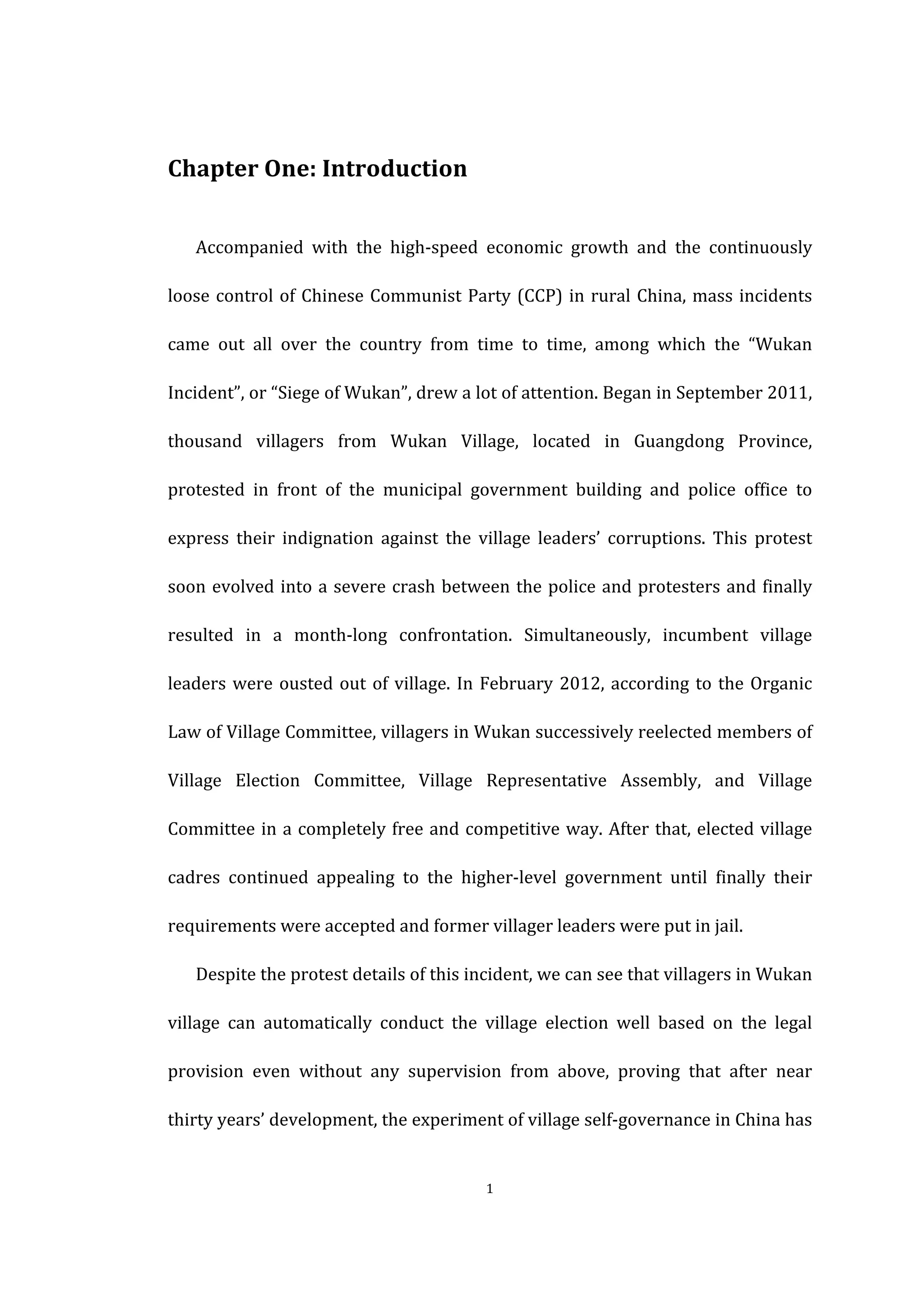  
	
   1	
  
Chapter	
  One:	
  Introduction	
  
Accompanied	
   with	
   the	
   high-­‐speed	
   economic	
   growth	
   and	
   the	
   continuously	
  
loose	
  control	
  of	
  Chinese	
  Communist	
  Party	
  (CCP)	
  in	
  rural	
  China,	
  mass	
  incidents	
  
came	
   out	
   all	
   over	
   the	
   country	
   from	
   time	
   to	
   time,	
   among	
   which	
   the	
   “Wukan	
  
Incident”,	
  or	
  “Siege	
  of	
  Wukan”,	
  drew	
  a	
  lot	
  of	
  attention.	
  Began	
  in	
  September	
  2011,	
  
thousand	
   villagers	
   from	
   Wukan	
   Village,	
   located	
   in	
   Guangdong	
   Province,	
  
protested	
   in	
   front	
   of	
   the	
   municipal	
   government	
   building	
   and	
   police	
   office	
   to	
  
express	
   their	
   indignation	
   against	
   the	
   village	
   leaders’	
   corruptions.	
   This	
   protest	
  
soon	
  evolved	
  into	
  a	
  severe	
  crash	
  between	
  the	
  police	
  and	
  protesters	
  and	
  finally	
  
resulted	
   in	
   a	
   month-­‐long	
   confrontation.	
   Simultaneously,	
   incumbent	
   village	
  
leaders	
  were	
  ousted	
  out	
  of	
  village.	
  In	
  February	
  2012,	
  according	
  to	
  the	
  Organic	
  
Law	
  of	
  Village	
  Committee,	
  villagers	
  in	
  Wukan	
  successively	
  reelected	
  members	
  of	
  
Village	
   Election	
   Committee,	
   Village	
   Representative	
   Assembly,	
   and	
   Village	
  
Committee	
  in	
  a	
  completely	
  free	
  and	
  competitive	
  way.	
  After	
  that,	
  elected	
  village	
  
cadres	
   continued	
   appealing	
   to	
   the	
   higher-­‐level	
   government	
   until	
   finally	
   their	
  
requirements	
  were	
  accepted	
  and	
  former	
  villager	
  leaders	
  were	
  put	
  in	
  jail.	
  
Despite	
  the	
  protest	
  details	
  of	
  this	
  incident,	
  we	
  can	
  see	
  that	
  villagers	
  in	
  Wukan	
  
village	
   can	
   automatically	
   conduct	
   the	
   village	
   election	
   well	
   based	
   on	
   the	
   legal	
  
provision	
   even	
   without	
   any	
   supervision	
   from	
   above,	
   proving	
   that	
   after	
   near	
  
thirty	
  years’	
  development,	
  the	
  experiment	
  of	
  village	
  self-­‐governance	
  in	
  China	
  has	
  
 