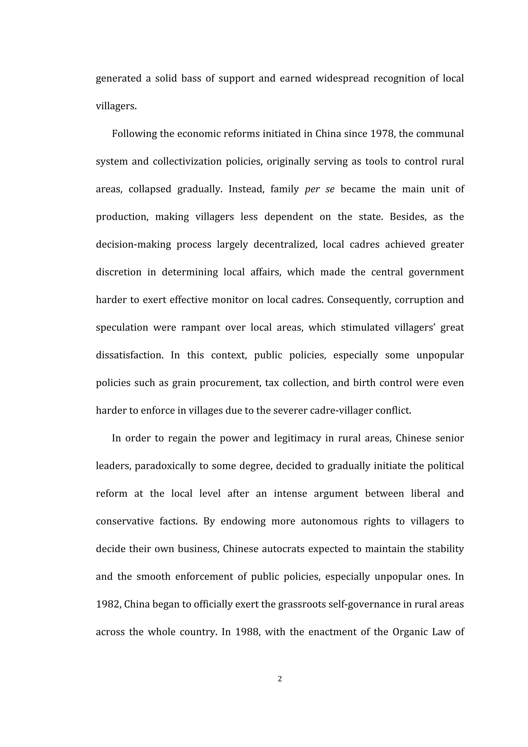  
	
   2	
  
generated	
   a	
   solid	
   bass	
   of	
   support	
   and	
   earned	
   widespread	
   recognition	
   of	
   local	
  
villagers.	
   	
  
Following	
  the	
  economic	
  reforms	
  initiated	
  in	
  China	
  since	
  1978,	
  the	
  communal	
  
system	
  and	
  collectivization	
  policies,	
  originally	
  serving	
  as	
  tools	
  to	
  control	
  rural	
  
areas,	
   collapsed	
   gradually.	
   Instead,	
   family	
   per	
   se	
   became	
   the	
   main	
   unit	
   of	
  
production,	
   making	
   villagers	
   less	
   dependent	
   on	
   the	
   state.	
   Besides,	
   as	
   the	
  
decision-­‐making	
   process	
   largely	
   decentralized,	
   local	
   cadres	
   achieved	
   greater	
  
discretion	
   in	
   determining	
   local	
   affairs,	
   which	
   made	
   the	
   central	
   government	
  
harder	
  to	
  exert	
  effective	
  monitor	
  on	
  local	
  cadres.	
  Consequently,	
  corruption	
  and	
  
speculation	
   were	
   rampant	
   over	
   local	
   areas,	
   which	
   stimulated	
   villagers’	
   great	
  
dissatisfaction.	
   In	
   this	
   context,	
   public	
   policies,	
   especially	
   some	
   unpopular	
  
policies	
  such	
  as	
  grain	
  procurement,	
  tax	
  collection,	
  and	
  birth	
  control	
  were	
  even	
  
harder	
  to	
  enforce	
  in	
  villages	
  due	
  to	
  the	
  severer	
  cadre-­‐villager	
  conflict.	
  
In	
   order	
   to	
   regain	
   the	
   power	
   and	
   legitimacy	
   in	
   rural	
   areas,	
   Chinese	
   senior	
  
leaders,	
  paradoxically	
  to	
  some	
  degree,	
  decided	
  to	
  gradually	
  initiate	
  the	
  political	
  
reform	
   at	
   the	
   local	
   level	
   after	
   an	
   intense	
   argument	
   between	
   liberal	
   and	
  
conservative	
   factions.	
   By	
   endowing	
   more	
   autonomous	
   rights	
   to	
   villagers	
   to	
  
decide	
  their	
  own	
  business,	
  Chinese	
  autocrats	
  expected	
  to	
  maintain	
  the	
  stability	
  
and	
   the	
   smooth	
   enforcement	
   of	
   public	
   policies,	
   especially	
   unpopular	
   ones.	
   In	
  
1982,	
  China	
  began	
  to	
  officially	
  exert	
  the	
  grassroots	
  self-­‐governance	
  in	
  rural	
  areas	
  
across	
   the	
   whole	
   country.	
   In	
   1988,	
   with	
   the	
   enactment	
   of	
   the	
   Organic	
   Law	
   of	
  
 
