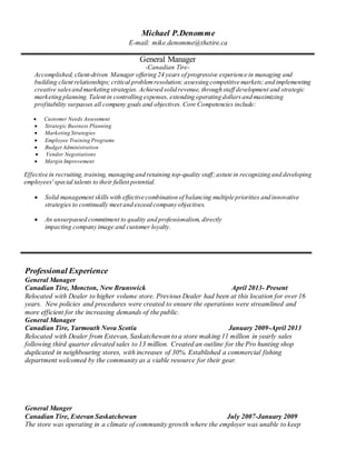 Michael P.Denomme
E-mail: mike.denomme@thetire.ca
General Manager
-Canadian Tire-
Accomplished, client-driven Manager offering 24 years of progressive experience in managing and
building client relationships; critical problemresolution; assessing competitive markets;and implementing
creative salesand marketing strategies. Achieved solid revenue, through staff development and strategic
marketing planning. Talent in controlling expenses, extending operating dollarsand maximizing
profitability surpasses all company goals and objectives. Core Competencies include:
 Customer Needs Assessment
 Strategic Business Planning
 Marketing Strategies
 Employee Training Programs
 Budget Administration
 Vendor Negotiations
 Margin Improvement
Effective in recruiting,training, managing and retaining top-quality staff;astute in recognizing and developing
employees' special talents to their fullest potential.
 Solid management skills with effective combination of balancing multiple priorities and innovative
strategies to continually meet and exceed company objectives.
 An unsurpassed commitment to quality and professionalism, directly
impacting company image and customer loyalty.
Professional Experience
General Manager
Canadian Tire, Moncton, New Brunswick April 2013- Present
Relocated with Dealer to higher volume store. Previous Dealer had been at this location for over 16
years. New policies and procedures were created to ensure the operations were streamlined and
more efficient for the increasing demands of the public.
General Manager
Canadian Tire, Yarmouth Nova Scotia January 2009-April 2013
Relocated with Dealer from Estevan, Saskatchewan to a store making 11 million in yearly sales
following third quarter elevated sales to 13 million. Created an outline for the Pro hunting shop
duplicated in neighbouring stores, with increases of 30%. Established a commercial fishing
department welcomed by the community as a viable resource for their gear.
General Manger
Canadian Tire, Estevan Saskatchewan July 2007-January 2009
The store was operating in a climate of community growth where the employer was unable to keep
 