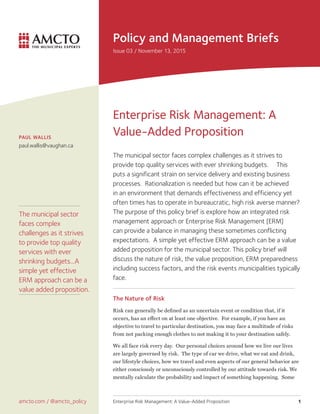 Policy and Management Briefs
Issue 03 / November 13, 2015
amcto.com / @amcto_policy
PAUL WALLIS
paul.wallis@vaughan.ca
Enterprise Risk Management: A Value-Added Proposition 1
Enterprise Risk Management: A
Value-Added Proposition
The municipal sector faces complex challenges as it strives to
provide top quality services with ever shrinking budgets. This
puts a significant strain on service delivery and existing business
processes. Rationalization is needed but how can it be achieved
in an environment that demands effectiveness and efficiency yet
often times has to operate in bureaucratic, high risk averse manner?
The purpose of this policy brief is explore how an integrated risk
management approach or Enterprise Risk Management [ERM]
can provide a balance in managing these sometimes conflicting
expectations. A simple yet effective ERM approach can be a value
added proposition for the municipal sector. This policy brief will
discuss the nature of risk, the value proposition, ERM preparedness
including success factors, and the risk events municipalities typically
face.

The Nature of Risk
Risk can generally be defined as an uncertain event or condition that, if it
occurs, has an effect on at least one objective. For example, if you have an
objective to travel to particular destination, you may face a multitude of risks
from not packing enough clothes to not making it to your destination safely.
We all face risk every day. Our personal choices around how we live our lives
are largely governed by risk. The type of car we drive, what we eat and drink,
our lifestyle choices, how we travel and even aspects of our general behavior are
either consciously or unconsciously controlled by our attitude towards risk. We
mentally calculate the probability and impact of something happening. Some
The municipal sector
faces complex
challenges as it strives
to provide top quality
services with ever
shrinking budgets...A
simple yet effective
ERM approach can be a
value added proposition.
 