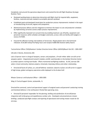 Completely restructured the operations department and created the Aircraft Flight Readiness Strategic
Business Team.
 Reviewed workload plans to determine interaction with flight check for required skills, equipment,
facilities, materials and tools needed to accomplish planned workload.
 Established goals and developed broad plans for production process improvements involved in the repair
or manufacturing of aircraft, engines and components.
 Monitored process defects and risk mitigation to minimize the impact to cost and production schedules
by implementing corrective actions and/or process improvements.
 Effort significantly improved turn-around times by enabling maximum use of facility, equipment and
personnel resources within schedule and budget constraints, across a 102 acrefacility with budgets in
excess of $750M.
 Ensured the effective training and readiness of 14 aircrew. Played pivotal role in the Command
milestone of 29,300 mishap free flying hours and receipt of 2008 CNO Aviation Safety Award.
TacticalAction Officer (TAO)/Assistant Combat Direction Center Officer (ACDCO)/Beach Det OIC – 2005-2007
USS John C Stennis, Bremerton, WA
Led a 13-person team in chargeof weapons, sensors and propulsion, of multi-million dollar aircraft carrier
weapons system. Integratedand trained 4 modules and 80+ watchstanders in the Combat Direction Center
as combat systems training teamleader. Efforts maintained warfighting readiness. As OIC, oversaw 200
sailors in local community relations projects, immensely improving military and civilian relationships.
• Directed all facets of surface, air, and self-defense evolutions aboard a nuclear aircraft carrier in support
of high-tempo, global contingency operations while deployed to the Arabian Gulf.
Mission Construct and Evaluation Officer – 2003-2005
Wing 11 Tactical Support Center, Jacksonville, FL
Directed the command, control and operational support of assigned assets and personnel conducting training
and homeland defense in the northeastern Florida fleet operating areas.
• Directed 55 personnel responsible for the planning, briefing and coordination of aircraft/sensor
integration with strike group and expeditionary combat units. Developed and presented pre-mission
briefings, conducted post-flight analysis and reporting of operational and training mission results for 36
aircrews.
 
