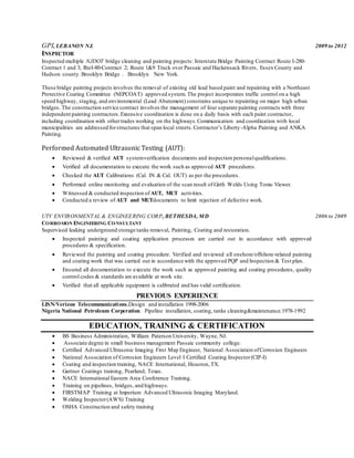 GPI, LEBANON NJ. 2009 to 2012
INSPECTOR
Inspected multiple NJDOT bridge cleaning and painting projects: Interstate Bridge Painting Contract Route I-280-
Contract 1 and 3; RteI-80-Contract 2; Route 1&9 Truck over Passaic and Hackensack Rivers, Essex County and
Hudson county. Brooklyn Bridge . Brooklyn New York.
These bridge painting projects involves the removal of existing old lead based paint and repainting with a Northeast
Protective Coating Committee (NEPCOAT) approved system. The project incorporates traffic control on a high
speed highway, staging, and environmental (Lead Abatement) constrains unique to repainting on major high urban
bridges. The construction service contract involves the management of four separate painting contracts with three
independent painting contractors.Extensive coordination is done on a daily basis with each paint contractor,
including coordination with othertrades working on the highways.Communication and coordination with local
municipalities are addressed forstructures that span local streets.Contractor’s Liberty-Alpha Painting and ANKA
Painting.
Performed Automated Ultrasonic Testing (AUT):
 Reviewed & verified AUT systemverification documents and inspection personalqualifications.
 Verified all documentation to execute the work such as approved AUT procedures.
 Checked the AUT Calibrations (Cal. IN & Cal. OUT) as per the procedures.
 Performed online monitoring and evaluation of the scan result of Girth Welds Using Tomo Viewer.
 Witnessed & conducted inspection of AUT, MUT activities.
 Conducted a review of AUT and MUTdocuments to limit rejection of defective work.
UTV ENVIRONMENTAL & ENGINEERING CORP, BETHESDA, MD 2006 to 2009
CORROSION ENGINEERING CONSULTANT
Supervised leaking underground storage tanks removal, Painting, Coating and restoration.
 Inspected painting and coating application processes are carried out in accordance with approved
procedures & specification.
 Reviewed the painting and coating procedure. Verified and reviewed all onshore/offshore-related painting
and coating work that was carried out in accordance with the approved PQP and Inspection & Test plan.
 Ensured all documentation to execute the work such as approved painting and coating procedures, quality
control codes & standards are available at work site.
 Verified that all applicable equipment is calibrated and has valid certification.
PREVIOUS EXPERIENCE
LISN/Verizon Telecommunications.Design and installation 1998-2006
Nigeria National Petroleum Corperation. Pipeline installation, coating, tanks cleaning&maintenance.1978-1992
EDUCATION, TRAINING & CERTIFICATION
 BS Business Administration, William Paterson University, Wayne, NJ.
 Associate degree in small business management Passaic community college.
 Certified Advanced Ultrasonic Imaging First Map Engineer, National Association ofCorrosion Engineers
 National Association of Corrosion Engineers Level I Certified Coating Inspector(CIP-I)
 Coating and inspection training, NACE International, Houston,TX.
 Gartner Coatings training, Pearland, Texas.
 NACE International Eastern Area Conference Training.
 Training on pipelines, bridges, and highways.
 FIRSTMAP Training at Imperium Advanced Ultrasonic Imaging Maryland.
 Welding Inspector(AWS) Training
 OSHA Construction and safety training
 