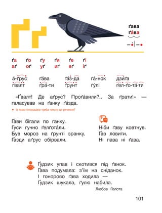 101
Ґґ
«Ґвалт! Де аґрус? Проґа́вили?.. За ґрати!» —
галасував на ґанку ґа́зда.
Ґави бігали по ґанку.
Гуси гучно ґелґота́ли.
Був мороз на ґрунті зранку.
Ґазди аґрус обірвали.
Ґудзик упав і скотився під ґанок.
Ґава подумала: з’їм на сніданок.
І гонорово ґава ходила —
Ґудзик шукала, ґулю набила.
Любов Голота
Ніби ґаву ковтнув.
Ґав ловити.
Ні пава ні ґава.
ґава
ґа́ва
ґа ґо ґу ґи ґе ґі
аґ оґ уґ иґ еґ іґ
● Із якою інтонацією треба читати це речення?
а́-ґрус
ґвалт
ґа́ва
ґра́-ти
ґа́з-да
ґрунт
ґа́-нок
ґу́лі
дзи́ґа
ґел-ґо-та́-ти
 