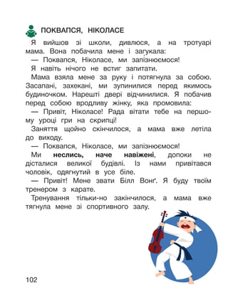 102
ПОКВАПСЯ, НІКОЛАСЕ
Я вийшов зі школи, дивлюся, а на тротуарі
мама. Вона побачила мене і загукала:
— Поквапся, Ніколасе, ми запізнюємося!
Я навіть нічого не встиг запитати.
Мама взяла мене за руку і потягнула за собою.
Засапані, захекані, ми зупинилися перед якимось
будиночком. Нарешті двері відчинилися. Я побачив
перед собою вродливу жінку, яка промовила:
— Привіт, Ніколасе! Рада вітати тебе на першо-
му уроці гри на скрипці!
Заняття щойно скінчилося, а мама вже летіла
до виходу.
— Поквапся, Ніколасе, ми запізнюємося!
Ми неслись, наче навіжені, допоки не
дісталися великої будівлі. Із нами привітався
чоловік, одягнутий в усе біле.
— Привіт! Мене звати Білл Вонґ. Я буду твоїм
тренером з карате.
Тренування тільки-но закінчилося, а мама вже
тягнула мене зі спортивного залу.
 