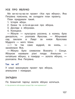 107
УСЕ ПРО ЯБЛУКО
Ми ви-ко-ну-ва-ли проект «Усе про яблуко». Яна
Петрівна пояснила, як складати план проекту.
План придумали такий.
1. Історія яблук.
2. Казки та о-по-ві-да-ння про яблука.
3. Досліди з яблуками.
4. Конкурси.
— Яблуня — культурна рослина, а колись була
дикоро́сла, — розповів Ярослав. — Яблуневий
сад заклали в Лаврі за князя Ярослава
Мудрого — мого те́зки.
— І ти так само мудрий, як князь, —
засміялася Яся.
— Яблуко було символом Всесвіту і Сонця.
Яблуком називали різні плоди. Апельсин —
китайське яблуко, а помідор — золоте яблуко, —
розповіла Яна Петрівна.
ЗАГАДКА
По блакитній тарілці золоте яблуко котиться.
● Що допомогло тобі відгадати загадку? Що з чим порівнюється?
Так чи ні?
У класі виконували проект про яблука,
апельсини і помідори.
 