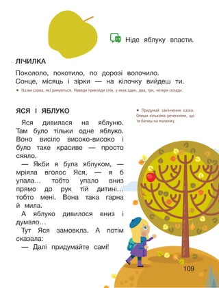 109
● Назви слова, які римуються. Наведи приклади слів, у яких один, два, три, чотири склади.
● Придумай закінчення казки.
Опиши кількома реченнями, що
ти бачиш на малюнку.
ЯСЯ І ЯБЛУКО
Яся дивилася на яблуню.
Там було тільки одне яблуко.
Воно висіло високо-високо і
було таке красиве — просто
сяяло.
— Якби я була яблуком, —
мріяла вголос Яся, — я б
упала… тобто упало вниз
прямо до рук тій дитині…
тобто мені. Вона така гарна
й мила.
А яблуко дивилося вниз і
думало…
Тут Яся замовкла. А потім
сказала:
— Далі придумайте самі!
ЛІЧИЛКА
Покололо, покотило, по дорозі волочило.
Сонце, місяць і зірки — на кілочку вийдеш ти.
Ніде яблуку впасти.
109
 