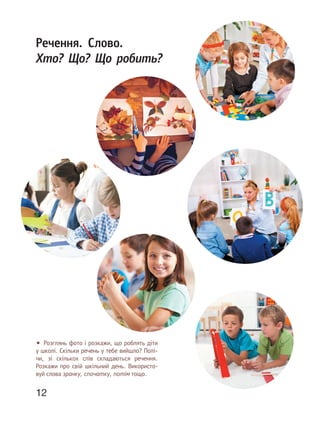 12
Речення. Слово.
Хто? Що? Що робить?
• Розглянь фото і розкажи, що роблять діти
у школі. Скільки речень у тебе вийшло? Полі-
чи, зі скількох слів складаються речення.
Розкажи про свій шкільний день. Використо-
вуй слова зранку, спочатку, потім тощо.
 