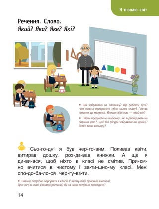 14
Речення. Слово.
Який? Яка? Яке? Які?
• Що зображено на малюнку? Що роблять діти?
Чим можна прикрасити стіни цього класу? Постав
питання до малюнка. Опиши свій клас — який він?
• Назви предмети на малюнку, які відповідають на
питання хто?, що? Які фігури зображено на дошці?
Якого вони кольору?
Сьо-го-дні я був чер-го-вим. Поливав квіти,
витирав дошку, роз-да-вав книжки. А ще я
ди-ви-вся, щоб ніхто в класі не смітив. При-єм-
но вчитися в чистому і за-ти-шно-му класі. Мені
спо-до-ба-ло-ся чер-гу-ва-ти.
• Навіщо потрібно чергувати в класі? У якому класі приємно вчитися?
Для чого в класі кімнатні рослини? Як за ними потрібно доглядати?
Я пізнаю світ
 
