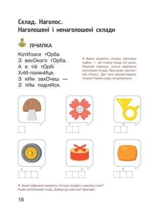 18
Склад. Наголос.
Наголошені і ненаголошені склади
ЛІЧИЛКА
КотИлася тОрба
З висОкого гОрба.
А в тій тОрбі
ХлІб-палянИця.
З кИм захОчеш —
З тИм поділИся.
• Вивчи напам’ять лічилку «Котилася
торба» — цій лічилці понад сто років.
Розказуй повільно, сильно виділяючи
наголошені склади. Простукай, проплес-
кай лічилку. Для чого використовують
лічилки? Назви слова, які римуються.
• Назви́ зображені предмети. Скільки складів у кожному слові?
Назви наголошений склад. Добери до схем інші приклади.
 