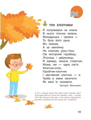 19
ТРИ ХЛОПЧИКИ
Я потримався за клена:
В нього гілочка зелена.
Молоденька і тремка —
То була його рука.
Він кивнув,
А за хвилинку
На кленову руку-гілку
Сів моторний горобець.
Літунець і цвіркунець.
Я завмер, неначе стовпчик,
Може, ми — одна сім’я:
Хлопчик-клен,
Горобчик-хлопчик
І звичайний хлопчик — я.
Треба в мами запитати.
Як мені їх називати.
Григорій Фалькович
• Хто є автором вірша? Від чийого імені написано вірш?
Чому герою здається, що він сам, горобець і клен — це одна
сім’я? Що спільного між ними, а чим хлопчик відрізняється
від клена і горобчика? Як поет описує клен і горобчика?
 