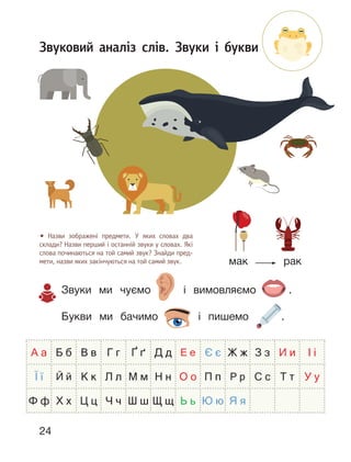24
Звуковий аналіз слів. Звуки і букви
• Назви зображені предмети. У яких словах два
склади? Назви перший і останній звуки у словах. Які
слова починаються на той самий звук? Знайди пред-
мети, назви яких закінчуються на той самий звук. мак рак
Звуки ми чуємо і вимовляємо .
Букви ми бачимо і пишемо .
А а Б б В в Г г Ґ ґ Д д Е е Є є Ж ж З з И и І і
Ї ї Й й К к Л л М м Н н О о П п Р р С с Т т У у
Ф ф Х х Ц ц Ч ч Ш ш Щ щ Ь ь Ю ю Я я
 