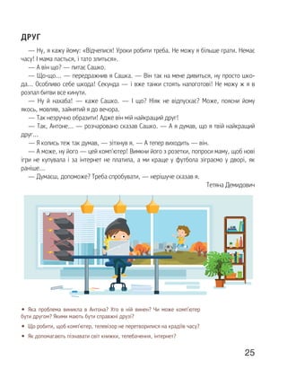 25
ДРУГ
— Ну, я кажу йому: «Відчепися! Уроки робити треба. Не можу я більше грати. Немає
часу! І мама лається, і тато злиться».
— А він що? — питає Сашко.
— Що-що... — передражнив я Сашка. — Він так на мене дивиться, ну просто шко-
да... Особливо себе шкода! Секунда — і вже танки стоять напоготові! Не можу ж я в
розпал битви все кинути.
— Ну й нахаба! — каже Сашко. — І що? Ніяк не відпускає? Може, поясни йому
якось, мовляв, зайнятий я до вечора.
— Так незручно образити! Адже він мій найкращий друг!
— Так, Антоне... — розчаровано сказав Сашко. — А я думав, що я твій найкращий
друг...
— Я колись теж так думав, — зітхнув я. — А тепер виходить — він.
— А може, ну його — цей комп'ютер! Вимкни його з розетки, попроси маму, щоб нові
ігри не купувала і за інтернет не платила, а ми краще у футбола зіграємо у дворі, як
раніше...
— Думаєш, допоможе? Треба спробувати, — нерішуче сказав я.
Тетяна Демидович
• Яка проблема виникла в Антона? Хто в ній винен? Чи може комп’ютер
бути другом? Якими мають бути справжні друзі?
• Що робити, щоб комп’ютер, телевізор не перетворилися на крадіїв часу?
• Як допомагають пізнавати світ книжки, телебачення, інтернет?
 