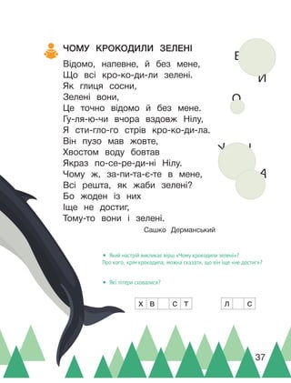 А
О
И
Е
І
У
л с
х в с т
ЧОМУ КРОКОДИЛИ ЗЕЛЕНІ
Відомо, напевне, й без мене,
Що всі кро-ко-ди-ли зелені.
Як глиця сосни,
Зелені вони,
Це точно відомо й без мене.
Гу-ля-ю-чи вчора вздовж Нілу,
Я сти-гло-го стрів кро-ко-ди-ла.
Він пузо мав жовте,
Хвостом воду бовтав
Якраз по-се-ре-ди-ні Нілу.
Чому ж, за-пи-та-є-те в мене,
Всі решта, як жаби зелені?
Бо жоден із них
Іще не достиг,
Тому-то вони і зелені.
Сашко Дерманський
• Який настрій викликає вірш «Чому крокодили зелені»?
Про кого, крім крокодила, можна сказати, що він іще «не достиг»?
• Які літери сховалися?
37
 