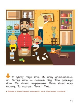 41
У суботу готує тато. Ми йому до-по-ма-га-є-
мо. Татова мета — смачний обід. Тато розкачує
тісто. Ми ліпимо ва-ре-ни-ки. Мама вішає нову
картину. То пор-трет Тома і Тіма.
• Відшукай на малюнку предмети, у назвах яких є звук т. Склади речення за малюнком.
 