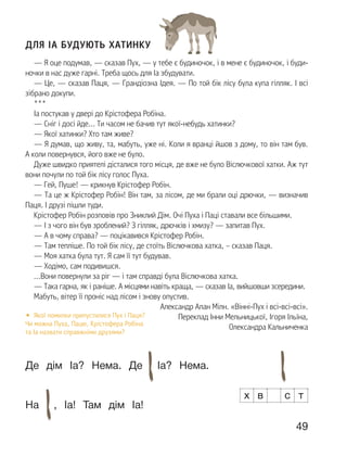 49
ДЛЯ ІА БУДУЮТЬ ХАТИНКУ
— Я оце подумав, — сказав Пух, — у тебе є будиночок, і в мене є будиночок, і буди-
ночки в нас дуже гарні. Треба щось для Іа збудувати.
— Це, — сказав Паця, — Грандіозна Ідея. — По той бік лісу була купа гілляк. І всі
зібрано докупи.
***
Іа постукав у двері до Крістофера Робіна.
— Сніг і досі йде… Ти часом не бачив тут якої-небудь хатинки?
— Якої хатинки? Хто там живе?
— Я думав, що живу, та, мабуть, уже ні. Коли я вранці йшов з дому, то він там був.
А коли повернувся, його вже не було.
Дуже швидко приятелі дісталися того місця, де вже не було Віслючкової хатки. Аж тут
вони почули по той бік лісу голос Пуха.
— Гей, Пуше! — крикнув Крістофер Робін.
— Та це ж Крістофер Робін! Він там, за лісом, де ми брали оці дрючки, — визначив
Паця. І друзі пішли туди.
Крістофер Робін розповів про Зниклий Дім. Очі Пуха і Паці ставали все більшими.
— І з чого він був зроблений? З гілляк, дрючків і хмизу? — запитав Пух.
— А в чому справа? — поцікавився Крістофер Робін.
— Там тепліше. По той бік лісу, де стоїть Віслючкова хатка, – сказав Паця.
— Моя хатка була тут. Я сам її тут будував.
— Ходімо, сам подивишся.
…Вони повернули за ріг — і там справді була Віслючкова хатка.
— Така гарна, як і раніше. А місцями навіть краща, — сказав Іа, вийшовши зсередини.
Мабуть, вітер її проніс над лісом і знову опустив.
Александр Алан Мілн. «Вінні-Пух і всі-всі-всі».
Переклад Інни Мельницької, Ігоря Ільїна,
Олександра Кальниченка
• Якої помилки припустилися Пух і Паця?
Чи можна Пуха, Пацю, Крістофера Робіна
та Іа назвати справжніми друзями?
Де дім Іа? Нема. Де Іа? Нема.
На , Іа! Там дім Іа!
х в с т
 