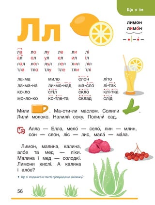 56
Лл
лимон
лимо́н
ла ло лу ле ли лі
ал ол ул ел ил іл
лал лол лул лел лил ліл
тла тло тлу тле тли тлі
Що я їм
Ми́ли . Ма-сти-ли маслом. Солили .
Лили́ молоко. Налили́ соку. Полили́ сад.
Алла — Елла, мело́ — село́, лин — млин,
сон — слон, ліс — лис, мала́ — ма́ла.
Лимон, малина, калина,
ало́е та мед — ліки.
Малина і мед — солодкі.
Лимони кислі. А калина
і ало́е?
• Що зі згаданого в тексті пропущено на малюнку?
ла-ма
ла-ма-на
ко-ло
мо-ло-ко
мило
ли-мо-над
стіл
ко-тле-та
слон
ма-сло
скло
склад
літо
лі-так
клі-тка
слід
 
