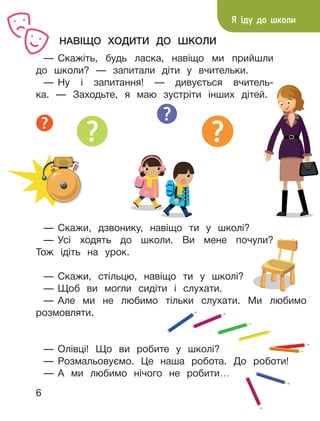 6
НАВІЩО ХОДИТИ ДО ШКОЛИ
— Скажіть, будь ласка, навіщо ми прийшли
до школи? — запитали діти у вчительки.
— Ну і запитання! — дивується вчитель-
ка. — Заходьте, я маю зустріти інших дітей.
Я іду до школи
— Олівці! Що ви робите у школі?
— Розмальовуємо. Це наша робота. До роботи!
— А ми любимо нічого не робити…
— Скажи, стільцю, навіщо ти у школі?
— Щоб ви могли сидіти і слухати.
— Але ми не любимо тільки слухати. Ми любимо
розмовляти.
— Скажи, дзвонику, навіщо ти у школі?
— Усі ходять до школи. Ви мене почули?
Тож ідіть на урок.
 