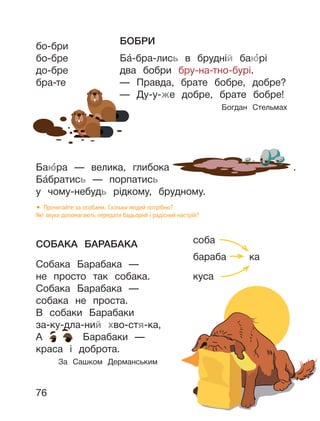 76
БОБРИ
Ба́-бра-лись в брудній баю́рі
два бобри бру-на-тно-бурі.
— Правда, брате бобре, добре?
— Ду-у-же добре, брате бобре!
Богдан Стельмах
Баю́ра — велика, глибока .
Ба́братись — порпатись
у чому-небудь рідкому, брудному.
• Прочитайте за особами. Скільки людей потрібно?
Які звуки допомагають передати бадьорий і радісний настрій?
СОБАКА БАРАБАКА
Собака Барабака —
не просто так собака.
Собака Барабака —
собака не проста.
В собаки Барабаки
за-ку-дла-ний хво-стя-ка,
А Барабаки —
краса і доброта.
За Сашком Дерманським
бо-бри
бо-бре
до-бре
бра-те
соба
бараба ка
куса
 