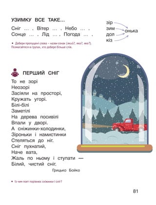 81
УЗИМКУ ВСЕ ТАКЕ…
Сніг … . Вітер … . Небо … .
Сонце … . Лід … . Погода … .
• Добери пропущені слова – назви ознак (який?, яка?, яке?).
Позмагайтеся в групах, хто добере більше слів.
ПЕРШИЙ СНІГ
То не зорі
Неозорі
Засіяли на просторі,
Кружать угорі.
Білі-білі
Заметілі
На дерева посивілі
Впали у дворі.
А сніжинки-холодинки,
Зіроньки і намистинки
Стеляться до ніг.
Сніг пухнатий,
Наче вата,
Жаль по ньому і ступати —
Білий, чистий сніг.
Грицько Бойко
• Із чим поет порівнює сніжинки і сніг?
зір
зим
онька
дол
кіз
 
