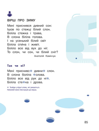 85
ВІРШ ПРО ЗИМУ
Мені приснився дивний сон:
Ішов по стежці білий слон.
Біліла стежка і трава,
В слона біліла голова.
І на усенький білий світ
Біліла спи́на і живіт.
Біліло все від вух до ніг.
То слон, чи сон, чи білий сніг?
Анатолій Камінчук
Так чи ні?
Мені приснивс дивни слон.
В слона боліла олова.
Біліло все від рук до ні .
Біліла сте ка і дрова.
• Знайди у вірші слова, які римуються.
Намалюй свою ілюстрацію до вірша.
 
