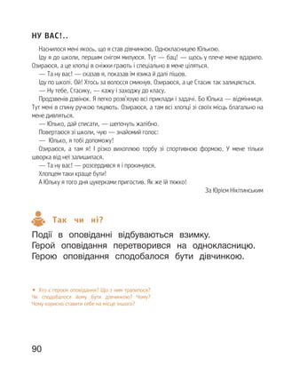 90
НУ ВАС!..
Наснилося мені якось, що я став дівчинкою. Однокласницею Юлькою.
Іду я до школи, першим снігом милуюся. Тут — бац! — щось у плече мене вдарило.
Озираюся, а це хлопці в сніжки грають і спеціально в мене ціляться.
— Та ну вас! — сказав я, показав їм язика й далі пішов.
Іду по школі. Ой! Хтось за волосся смикнув. Озираюся, а це Стасик так залицяється.
— Ну тебе, Стасику, — кажу і заходжу до класу.
Продзвенів дзвінок. Я легко розв’язую всі приклади і задачі. Бо Юлька — відмінниця.
Тут мені в спину ручкою тицяють. Озираюся, а там всі хлопці зі своїх місць благально на
мене дивляться.
— Юлько, дай списати, — шепочуть жалібно.
Повертаюся зі школи, чую — знайомий голос:
— Юлько, я тобі допоможу!
Озираюся, а там я! І різко вихоплюю торбу зі спортивною формою. У мене тільки
шворка від неї залишилася.
— Та ну вас! — розсердився я і прокинувся.
Хлопцем таки краще бути!
А Юльку я того дня цукерками пригостив. Як же їй тяжко!
За Юрієм Нікітинським
Так чи ні?
Події в оповіданні відбуваються взимку.
Герой оповідання перетворився на однокласницю.
Герою оповідання сподобалося бути дівчинкою.
• Хто є героєм оповідання? Що з ним трапилося?
Чи сподобалося йому бути дівчинкою? Чому?
Чому корисно ставити себе на місце іншого?
 