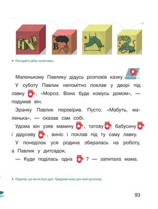 93
• Розгадайте ребус колективно.
Маленькому Павлику дідусь розповів казку .
У суботу Павлик непомітно поклав у дворі під
лавку . «Мороз. Вона буде комусь домом», —
подумав він.
Зранку Павлик перевірив. Пусто. «Мабуть, ма-
ленька», — сказав сам собі.
Удома він узяв мамину , татову , бабусину
і дідусеву , виніс і поклав під ту саму лавку.
У понеділок уся родина збиралась на роботу,
а Павлик у дитсадок.
— Куди поділась одна ? — запитала мама.
• Подумай, що могло бути далі. Придумай назву для своєї розповіді.
 
