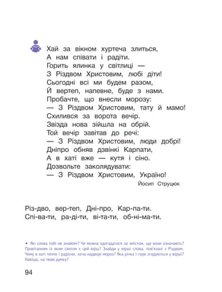 94
Хай за вікном хуртеча злиться,
А нам співати і радіти.
Горить ялинка у світлиці —
З Різдвом Христовим, любі діти!
Сьогодні всі ми будем разом,
Й вертеп, напевне, буде з нами.
Пробачте, що внесли морозу:
— З Різдвом Христовим, тату й мамо!
Схилився за ворота вечір.
Звізда нова зійшла на обрій.
Той вечір завітав до речі:
— З Різдвом Христовим, люди добрі!
Дніпро обняв дзвінкі Карпати,
А в хаті вже — кутя і сіно.
Дозвольте заколядувати:
— З Різдвом Христовим, Україно!
Йосип Струцюк
• Які слова тобі не знайомі? Чи можна здогадатися за змістом, що вони означають?
Привітанням із яким святом є цей вірш? Знайди у вірші слова, пов’язані з Різдвом.
Чому в хаті тепло і радісно, хоча надворі мороз? Яка річка і гори згадуються у вірші?
Навіщо, на твою думку?
Різ-дво, вер-теп, Дні-про, Кар-па-ти.
Спі-ва-ти, ра-ді-ти, ві-та-ти, об-ні-ма-ти.
 