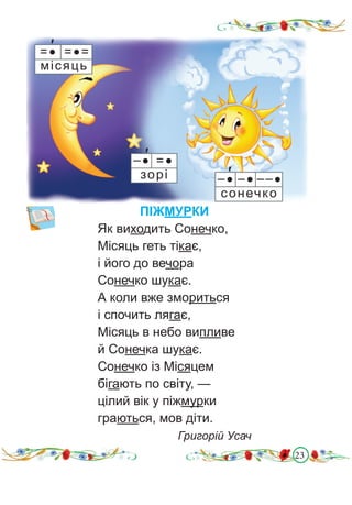 23
ПІЖМУРКИ
Як виходить Сонечко,
Місяць геть тікає,
і його до вечора
Сонечко шукає.
А коли вже змориться
і спочить лягає,
Місяць в небо випливе
й Сонечка шукає.
Сонечко із Місяцем
бігають по світу, —
цілий вік у піжмурки
граються, мов діти.
Григорій Усач
=● =●=
місяць
′
–● –● ––●
сонечко
′
–● =●
зорі
′
 
