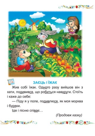 27
ЗАЄЦЬ І ЇЖАК
Жив собі їжак. Одного разу вийшов він з
хати, подивився, що робиться навкруги. Стоїть
і каже до себе:
— Піду я у поле, подивлюся, як моя морква
і буряки.
Іде і пісню співає…
							 (Продовж казку)
 
