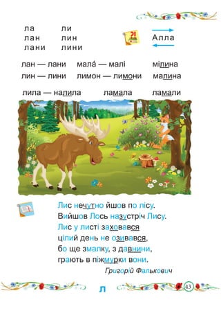 43
ла ли
лан лин
лани лини
Лис нечутно йшов по лісу.
Вийшов Лось назустріч Лису.
Лис у листі заховався
цілий день не озивався,
бо ще змалку, з давнини,
грають в піжмурки вони.
Григорій Фалькович
лан — лани мала́ — малі мілина
лин — лини лимон — лимони малина
лила — налила		 ламала		 ламали
Алла
л
 