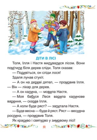 93
ДІТИ В ЛІСІ
Толя, Ілля і Настя милувалися лісом. Вони
помітили біля дерев сліди. Толя сказав:
— Подивіться, он сліди лося!
Здаля лунав стукіт.
— А он на дереві дятел, — промовив Ілля.
— Він — лікар для дерев.
— А он калина, — мовила Настя.
— Моя бабуся Леся варила калинове
варення, — сказав Ілля.
— А коли буде ряст? — запитала Настя.
— Буде весна — буде й ряст. Ряст — весняна
рослина, — промовив Толя.
Як красиво і святково у зимовому лісі!
я
 