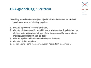 DSA-grondslag, 5 criteria
Grondslag voor de DSA-richtlijnen zijn vijf criteria die samen de kwaliteit
van de duurzame archivering bepalen:
1. de data zijn op het internet te vinden;
2. de data zijn toegankelijk, waarbij tevens rekening wordt gehouden met
de relevante wetgeving met betrekking tot persoonlijke informatie en
intellectueel eigendom van de data;
3. de data zijn beschikbaar in een bruikbaar formaat;
4. de data zijn betrouwbaar;
5. er kan naar de data worden verwezen (‘persistent identifiers’).
 