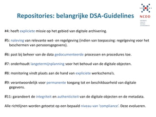 Repositories: belangrijke DSA-Guidelines
#4: heeft expliciete missie op het gebied van digitale archivering.
#5: naleving van relevante wet- en regelgeving (indien van toepassing: regelgeving voor het
beschermen van persoonsgegevens).
#6: past bij beheer van de data gedocumenteerde processen en procedures toe.
#7: onderhoudt langetermijnplanning voor het behoud van de digitale objecten.
#8: monitoring vindt plaats aan de hand van expliciete werkschema’s.
#9: verantwoordelijk voor permanente toegang tot en beschikbaarheid van digitale
gegevens.
#11: garandeert de integriteit en authenticiteit van de digitale objecten en de metadata.
Alle richtlijnen worden getoetst op een bepaald niveau van ‘compliance’. Deze evolueren.
 