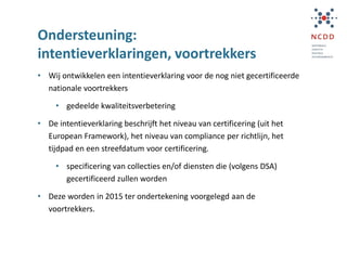 Ondersteuning:
intentieverklaringen, voortrekkers
• Wij ontwikkelen een intentieverklaring voor de nog niet gecertificeerde
nationale voortrekkers
• gedeelde kwaliteitsverbetering
• De intentieverklaring beschrijft het niveau van certificering (uit het
European Framework), het niveau van compliance per richtlijn, het
tijdpad en een streefdatum voor certificering.
• specificering van collecties en/of diensten die (volgens DSA)
gecertificeerd zullen worden
• Deze worden in 2015 ter ondertekening voorgelegd aan de
voortrekkers.
 
