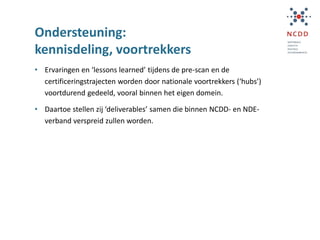 Ondersteuning:
kennisdeling, voortrekkers
• Ervaringen en ‘lessons learned’ tijdens de pre-scan en de
certificeringstrajecten worden door nationale voortrekkers (‘hubs’)
voortdurend gedeeld, vooral binnen het eigen domein.
• Daartoe stellen zij ‘deliverables’ samen die binnen NCDD- en NDE-
verband verspreid zullen worden.
 